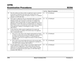 CFPB
Examination Procedures                                                                                             ECOA
                                                                                   Yes No   Basis of Conclusion
29.    Does the creditor not refuse to allow an applicant to open or maintain               [Click&type]
       an account in a birth-given first name and a surname that is the
       applicant’s birth-given surname, the spouse’s surname, or a combined
       surname? (12 CFR 1002.7(b))
30.    With respect to applicants who are contractually liable on an existing               [Click&type]
       open-end account, does the creditor on the basis of the applicant’s
       reaching a certain age or retiring or on the basis of a change in the
       applicant’s name or marital status, not require reapplication (except as
       permitted by 12 CFR 1002.7(c)(2), see Checklist Item 31), change the
       terms of the account, or terminate the account, unless there is evidence
       of the applicant’s inability or unwillingness to repay? (12 CFR
       1002.7(c)(1))
31.    To the extent the creditor requires reapplication for an open-end
       account on the basis of a change in the marital status of an applicant
       who is contractually liable:
       a. Does it do so only when (1) the original credit granted was based                 [Click&type]
          in whole or in part on the income of the applicant’s spouse; and (2)
          the creditor has information available to it indicating that the
          applicant’s income may not support the amount of credit currently
          available; and
       b. Does it allow the account holder full access to the account under                 [Click&type]
          the existing contract terms while the reapplication is pending? (12
          CFR 1002.7(c)(2), Comment 1002.7(c)(2)-1)
32.    For joint applications, is there evidence of an intent to apply for joint            [Click&type]
       credit at the time of application? (The creditor shall not deem the
       submission of a joint financial statement or other evidence of jointly
       held assets as an application for joint credit.) (12 CFR 1002.7(d)(1),
       Comment 1002.7(d)(1)-3)




CFPB                                                           Manual V.2 (October 2012)                          Procedures 13
 