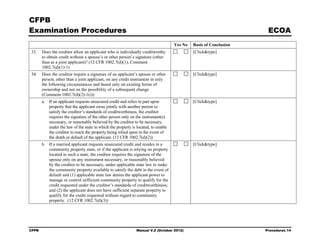 CFPB
Examination Procedures                                                                                             ECOA
                                                                                   Yes No   Basis of Conclusion
33.    Does the creditor allow an applicant who is individually creditworthy                [Click&type]
       to obtain credit without a spouse’s or other person’s signature (other
       than as a joint applicant)? (12 CFR 1002.7(d)(1), Comment
       1002.7(d)(1)-1)
34.    Does the creditor require a signature of an applicant’s spouse or other              [Click&type]
       person, other than a joint applicant, on any credit instrument in only
       the following circumstances and based only on existing forms of
       ownership and not on the possibility of a subsequent change
       (Comment 1002.7(d)(2)-1(i)):
       a. If an applicant requests unsecured credit and relies in part upon                 [Click&type]
          property that the applicant owns jointly with another person to
          satisfy the creditor’s standards of creditworthiness, the creditor
          requires the signature of the other person only on the instrument(s)
          necessary, or reasonably believed by the creditor to be necessary,
          under the law of the state in which the property is located, to enable
          the creditor to reach the property being relied upon in the event of
          the death or default of the applicant. (12 CFR 1002.7(d)(2))
       b. If a married applicant requests unsecured credit and resides in a                 [Click&type]
          community property state, or if the applicant is relying on property
          located in such a state, the creditor requires the signature of the
          spouse only on any instrument necessary, or reasonably believed
          by the creditor to be necessary, under applicable state law to make
          the community property available to satisfy the debt in the event of
          default and (1) applicable state law denies the applicant power to
          manage or control sufficient community property to qualify for the
          credit requested under the creditor’s standards of creditworthiness;
          and (2) the applicant does not have sufficient separate property to
          qualify for the credit requested without regard to community
          property. (12 CFR 1002.7(d)(3))




CFPB                                                          Manual V.2 (October 2012)                           Procedures 14
 