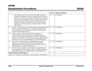 CFPB
Examination Procedures                                                                                             ECOA
                                                                                   Yes No   Basis of Conclusion
       c. If an applicant requests secured credit, the creditor requires the                [Click&type]
          signature of the applicant’s spouse or other person only on those
          instruments necessary, or reasonably believed by the creditor to be
          necessary, under applicable state law to make the property being
          offered as security available to satisfy the debt in the event of
          default (for example, an instrument to create a valid lien, pass
          clear title, waive inchoate rights, or assign earnings). (12 CFR
          1002.7(d)(4))
35.    Does the creditor refrain from routinely requiring a non-applicant joint             [Click&type]
       owner to sign an instrument (such as a quitclaim deed) that would
       result in the forfeiture of the joint owner’s interest in the property?
       (Comment 1002. 7(d)(2)-1(ii)(C))
36.    In those situations when under the creditor’s standards of                           [Click&type]
       creditworthiness, the personal liability of an additional party is
       necessary to support the credit requested, does the creditor allow the
       applicant to have either his or her spouse or someone other than his or
       her spouse to serve as the additional party? (12 CFR 1002.7(d)(5))
37.    If a borrower’s creditworthiness is reevaluated when a credit                        [Click&type]
       obligation is renewed, does the creditor determine whether an
       additional party is still warranted and, if not warranted, release the
       additional party? (Comment 1002.7(d)(5)-3)
38.    Does the creditor not refuse to extend credit and not terminate an                   [Click&type]
       account because credit life, health, accident, or disability insurance is
       not available because of the applicant’s age? (12 CFR 1002.7(e))
Special-Purpose Credit Programs
Inquire as to whether the creditor offers a special-purpose credit program.




CFPB                                                           Manual V.2 (October 2012)                          Procedures 15
 