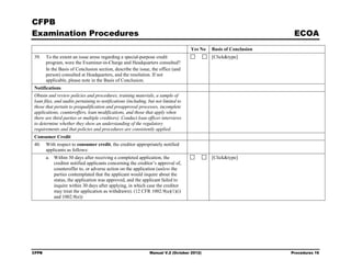 CFPB
Examination Procedures                                                                                              ECOA
                                                                                    Yes No   Basis of Conclusion
39.    To the extent an issue arose regarding a special-purpose credit                       [Click&type]
       program, were the Examiner-in-Charge and Headquarters consulted?
       In the Basis of Conclusion section, describe the issue, the office (and
       person) consulted at Headquarters, and the resolution. If not
       applicable, please note in the Basis of Conclusion.
Notifications
Obtain and review policies and procedures, training materials, a sample of
loan files, and audits pertaining to notifications (including, but not limited to
those that pertain to prequalification and preapproval processes, incomplete
applications, counteroffers, loan modifications, and those that apply when
there are third parties or multiple creditors). Conduct loan officer interviews
to determine whether they show an understanding of the regulatory
requirements and that policies and procedures are consistently applied.
Consumer Credit
40.    With respect to consumer credit, the creditor appropriately notified
       applicants as follows:
       a. Within 30 days after receiving a completed application, the                        [Click&type]
          creditor notified applicants concerning the creditor’s approval of,
          counteroffer to, or adverse action on the application (unless the
          parties contemplated that the applicant would inquire about the
          status, the application was approved, and the applicant failed to
          inquire within 30 days after applying, in which case the creditor
          may treat the application as withdrawn). (12 CFR 1002.9(a)(1)(i)
          and 1002.9(e))




CFPB                                                           Manual V.2 (October 2012)                           Procedures 16
 