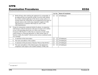 CFPB
Examination Procedures                                                                                                ECOA
                                                                                      Yes No   Basis of Conclusion
          d. Within 90 days after notifying the applicant of a counteroffer, if                [Click&type]
             the applicant does not expressly accept or use the credit offered,
             the creditor notified applicants of the adverse action orally or in
             writing (unless the counteroffer was accompanied by the notice of
             adverse action on the credit terms originally sought) (12 CFR
             1002.9(a)(1)(iv), Comment 1002.9(a)(1)-6, and 12 CFR
             1002.9(a)(3)(i)(A))
    43.   Except for transactions conducted entirely by phone, in connection
          with business credit for businesses with gross revenues of $1 million
          or less in the preceding fiscal year or to start a new business
          (Comment 1002.9(a)(3)-1) (other than an extension of trade credit,
          credit incident to a factoring agreement, or other similar types of
          business credit), the creditor’s adverse action notices contained (orally
          or in writing):
          a. A statement of the action taken;                                                  [Click&type]
          b. The name and address of the creditor;                                             [Click&type]
                                                                              8
          c. A statement of the provisions of Section 701(a) of the ECOA;                      [Click&type]
          d. The name and address of the federal agency that administers                       [Click&type]
             compliance with respect to the creditor (namely, CFPB); and




8
     See supra note 7.



CFPB                                                             Manual V.2 (October 2012)                           Procedures 20
 
