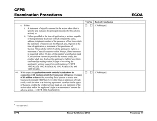 CFPB
Examination Procedures                                                                                               ECOA
                                                                                     Yes No   Basis of Conclusion
          e. Either:                                                                          [Click&type]
             i. A statement of specific reasons for the action taken (that is
                 specific and indicates the principal reason(s) for the adverse
                 action); or
             ii. Unless provided at the time of application, a written, capable
                 of being retained, disclosure (which contains the name,
                 address, telephone number of the person or office from which
                 the statement of reasons can be obtained, and, if given at the
                 time of application, a statement of the provisions of
                 Section 701(a) of the ECOA 9) of the applicant’s right to a
                 statement of specific reasons within 30 days, if the statement
                 is requested within 60 days of the creditor’s notification (and
                 if, the creditor chooses to provide the reasons orally, the
                 creditor shall also disclose the applicant’s right to have them
                 confirmed in writing within 30 days of receiving the
                 applicant’s written request for confirmation). (12 CFR
                 1002.9(a)(2), 1002.9(a)(3)(i)(A), 1002.9(a)(3)(i)(B), and
                 1002.9(b)(1))
    44.   With respect to applications made entirely by telephone in                          [Click&type]
          connection with business credit for businesses with gross revenues
          of $1 million or less in the preceding fiscal year or to start a new
          business (Comment 1002.9(a)(3)-1) (other than an extension of trade
          credit, credit incident to a factoring agreement, or other similar types
          of business credit), the creditor at least made an oral statement of the
          action taken and of the applicant’s right to a statement of reasons for
          adverse action. (12 CFR 1002.9(a)(3)(i)(C))




9
     See supra note 7.



CFPB                                                            Manual V.2 (October 2012)                           Procedures 21
 