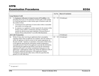 CFPB
Examination Procedures                                                                                               ECOA
                                                                                     Yes No   Basis of Conclusion
 Large Business Credit
 45.     For businesses with gross revenues in excess of $1 million in the                    [Click&type]
         preceding fiscal year, or for extensions of trade credit, credit incident
         to a factoring agreement or other similar types of business credit, did
         the creditor at least:
         a. Communicate the notification of action taken within a reasonable
              time orally or in writing, and
         b. In response to an applicant’s written request for the reasons within
              60 days of the creditor’s notification, provide in writing the
              reasons for adverse action and a statement of the provisions of
              Section 701(a) of the ECOA 10? (12 CFR 1002.9(a)(3)(ii))
 All Credit Transactions                                                                      [Click&type]
 46.     Within 30 days after receiving an application that is incomplete                     [Click&type]
         regarding matters than an applicant can complete, does the creditor (a)
         notify the applicant of adverse action (in the manner appropriate for
         the type of credit – business or consumer), or (b) send a written notice
         to the applicant specifying the information needed, designating a
         reasonable period of time for the applicant to provide the information,
         and informing the applicant that failure to provide the information
         requested will result in no further consideration being given to the
         application? (Although the creditor may inform the applicant orally of
         the need for additional information, if the application remains
         incomplete it must provide either notice within the specified time
         period.) (12 CFR 1002.9(c))




10
     See supra note 7.



CFPB                                                           Manual V.2 (October 2012)                            Procedures 22
 
