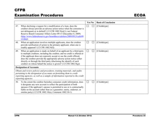 CFPB
Examination Procedures                                                                                              ECOA
                                                                                    Yes No   Basis of Conclusion
47.    When declining a request for a modification of a loan, does the                       [Click&type]
       creditor always provide an adverse action notice when the consumer is
       not delinquent or in default? (12 CFR 1002.9(a)(1); see Federal
       Reserve Board Consumer Affairs Letter 09-13 (December 4, 2009)
       (http://www.federalreserve.gov/boarddocs/caletters/2009/0913/caltr09
       13.htm).
48.    When an application involves multiple applicants, does the creditor                   [Click&type]
       provide notification of action to the primary applicant, when one is
       readily apparent? (12 CFR 1002.9(f))
49.    When an application is made on behalf of an applicant by a third party                [Click&type]
       to multiple creditors, including the creditor, and no credit is offered or
       if the applicant does not expressly accept or use the credit offered,
       does the creditor provide the appropriate adverse action notice either
       directly or through the third party (disclosing the identify of each
       creditor on whose behalf the notice is given)? (12 CFR 1002.9(g))
Designation of Accounts
Obtain and review policies and procedures, training materials, and audits
pertaining to the designation of accounts on furnishing them to credit
reporting agencies, as well as a sample of information reported to the credit
reporting agencies.
50.    To the extent the creditor furnishes consumer credit information, does                [Click&type]
       it designate any new account to reflect the participation of both
       spouses if the applicant’s spouse is permitted to use or is contractually
       liable on the account (other than as a guarantor, surety, endorser, or
       similar party) (12 CFR 1002.10(a), Comment 1002.10-1)




CFPB                                                          Manual V.2 (October 2012)                            Procedures 23
 