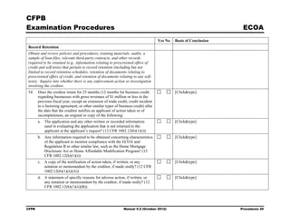 CFPB
Examination Procedures                                                                                              ECOA
                                                                                    Yes No   Basis of Conclusion
Record Retention
Obtain and review policies and procedures, training materials, audits, a
sample of loan files, relevant third-party contracts, and other records
required to be retained (e.g., information relating to prescreened offers of
credit and self-tests) that pertain to record retention (including but not
limited to record retention schedules, retention of documents relating to
prescreened offers of credit, and retention of documents relating to any self-
tests). Inquire into whether there is any enforcement action or investigation
involving the creditor.
54.    Does the creditor retain for 25 months (12 months for business credit                 [Click&type]
       regarding businesses with gross revenues of $1 million or less in the
       previous fiscal year, except an extension of trade credit, credit incident
       to a factoring agreement, or other similar types of business credit) after
       the date that the creditor notifies an applicant of action taken or of
       incompleteness, an original or copy of the following:
       a. The application and any other written or recorded information                      [Click&type]
          used in evaluating the application that is not returned to the
          applicant at the applicant’s request? (12 CFR 1002.12(b)(1)(i))
       b. Any information required to be obtained concerning characteristics                 [Click&type]
          of the applicant to monitor compliance with the ECOA and
          Regulation B or other similar law, such as the Home Mortgage
          Disclosure Act or Home Affordable Modification Program? (12
          CFR 1002.12(b)(1)(i))
       c. A copy of the notification of action taken, if written, or any                     [Click&type]
          notation or memorandum by the creditor, if made orally? (12 CFR
          1002.12(b)(1)(ii)(A))
       d. A statement of specific reasons for adverse action, if written, or                 [Click&type]
          any notation or memorandum by the creditor, if made orally? (12
          CFR 1002.12(b)(1)(ii)(B))




CFPB                                                          Manual V.2 (October 2012)                            Procedures 25
 