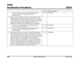 CFPB
Examination Procedures                                                                                              ECOA
                                                                                    Yes No   Basis of Conclusion
       e. Any written statement submitted by the applicant alleging a                        [Click&type]
          violation of the ECOA or Regulation B? (12 CFR
          1002.12(b)(1)(iii))
55.    Does the creditor retain for 25 months (12 months for business credit
       regarding businesses with gross revenues of $1 million or less in the
       previous fiscal year, except an extension of trade credit, credit incident
       to a factoring agreement, or other similar types of business credit) after
       the date that the creditor notifies an applicant of adverse action
       regarding an existing account, an original or copy of the following:
       a. Any written or recorded information concerning the adverse                         [Click&type]
          action? (12 CFR 1002.12(b)(2)(i))
       b. Any written statement submitted by the applicant alleging a                        [Click&type]
          violation of the ECOA or Regulation B? (12 CFR
          1002.12(b)(2)(ii))
56.    Does the creditor retain for 25 months (12 months for business credit                 [Click&type]
       regarding businesses with gross revenues of $1 million or less in the
       previous fiscal year, except an extension of trade credit, credit incident
       to a factoring agreement, or other similar types of business credit) after
       the date the creditor receives an application for which 1002.9’s
       notification requirements do not apply (e.g., when an application is
       expressly withdrawn, or an application is submitted to more than one
       creditor on behalf of the applicant, and the application is approved by
       one of the other creditors) all written or recorded information in its
       possession concerning the applicant, including any notation of action
       taken? (12 CFR 1002.12(b)(3), Comment 1002.12(b)(3)-1)




CFPB                                                          Manual V.2 (October 2012)                            Procedures 26
 