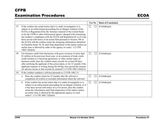 CFPB
Examination Procedures                                                                                              ECOA
                                                                                    Yes No   Basis of Conclusion
57.    If the creditor has actual notice that it is under investigation or is                [Click&type]
       subject to an enforcement proceeding for an alleged violation of the
       ECOA or Regulation B by the Attorney General of the United States
       or by the CFPB or other enforcement agency charged with monitoring
       the creditor’s compliance with the ECOA and Regulation B, or if it has
       been served with notice of an action filed pursuant to Section 706 of
       the ECOA, did the creditor retain the foregoing information identified
       in Checklist Items 54–56 until final disposition of the matter (unless an
       earlier time is allowed by order of the agency or court). (12 CFR
       1002.12(b)(4))
58.    For business credit from businesses with gross revenues of more than                  [Click&type]
       $1 million in the previous fiscal year, or an extension of trade credit,
       credit incident to a factoring agreement, or other similar types of
       business credit, does the creditor retain records for at least 60 days
       after notifying the applicant of the action taken, or for 12 months if the
       applicant requests in writing during the 60-day time period the reasons
       for adverse action or that records be retained? (12 CFR 1002.12(b)(5))
59.    If the creditor conducts a self-test pursuant to 12 CFR 1002.15:
       a. Does the creditor retain for 25 months after the self-test is                      [Click&type]
          completed, all written or recorded information about the self-test?
       b. If the creditor has actual notice that it is under investigation or is             [Click&type]
          subject to an enforcement proceeding for an alleged violation, or if
          it has been served with notice of a civil action, does the creditor
          retain the information until final disposition of the matter (unless
          an earlier time is allowed by the appropriate agency or court
          order)? (12 CFR 1002.12(b)(6))




CFPB                                                          Manual V.2 (October 2012)                            Procedures 27
 