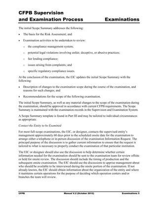CFPB Supervision
and Examination Process                                                   Examinations
The initial Scope Summary addresses the following:
•	   The basis for the Risk Assessment; and
•	   Examination activities to be undertaken to review:
     o	   the compliance management system;
     o	   potential legal violations involving unfair, deceptive, or abusive practices;
     o	   fair lending compliance;
     o	   issues arising from complaints; and
     o	   specific regulatory compliance issues.
At the conclusion of the examination, the EIC updates the initial Scope Summary with the
following:
•	   Description of changes to the examination scope during the course of the examination, and
     reasons for such changes; and
•	   Recommendations for the scope of the following examination.
The initial Scope Summary, as well as any material changes to the scope of the examination during
the examination, should be approved in accordance with current CFPB requirements. The Scope
Summary is maintained with the examination records in the Supervision and Examination System.
A Scope Summary template is found in Part III and may be tailored to individual circumstances
as appropriate.
Contact the Entity to be Examined
For most full-scope examinations, the EIC, or designee, contacts the supervised entity’s
management approximately 60 days prior to the scheduled onsite date for the examination to
arrange either a telephone or in-person discussion of the examination Information Request. The
principal purpose of the discussion is to gather current information to ensure that the request is
tailored to what is necessary to properly conduct the examination of that particular institution.
The EIC or designee should also use the discussion to help determine whether certain
information needed for the examination should be sent to the examination team for review offsite
or held for onsite review. The discussion should include the timing of production and the
subsequent onsite examination. The EIC should use the discussions to apprise management about
who should be available to be interviewed during the onsite portion of the examination. If not
already known, the EIC should obtain information about the organization of the entity and where
it maintains certain operations for the purpose of deciding which operation centers and/or
branches the team will review.




CFPB	                                   Manual V.2 (October 2012)                         Examinations 5
 