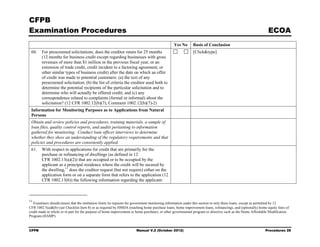 CFPB
Examination Procedures                                                                                                                                       ECOA
                                                                                               Yes No      Basis of Conclusion
 60.    For prescreened solicitations, does the creditor retain for 25 months                              [Click&type]
        (12 months for business credit except regarding businesses with gross
        revenues of more than $1 million in the previous fiscal year, or an
        extension of trade credit, credit incident to a factoring agreement, or
        other similar types of business credit) after the date on which an offer
        of credit was made to potential customers: (a) the text of any
        prescreened solicitation; (b) the list of criteria the creditor used both to
        determine the potential recipients of the particular solicitation and to
        determine who will actually be offered credit; and (c) any
        correspondence related to complaints (formal or informal) about the
        solicitation? (12 CFR 1002.12(b)(7), Comment 1002.12(b)(7)-2)
 Information for Monitoring Purposes as to Applications from Natural
 Persons
 Obtain and review policies and procedures, training materials, a sample of
 loan files, quality control reports, and audits pertaining to information
 gathered for monitoring. Conduct loan officer interviews to determine
 whether they show an understanding of the regulatory requirements and that
 policies and procedures are consistently applied.
 61.    With respect to applications for credit that are primarily for the
        purchase or refinancing of dwellings (as defined in 12
        CFR 1002.13(a)(2)) that are occupied or to be occupied by the
        applicant as a principal residence where the credit will be secured by
        the dwelling, 11 does the creditor request (but not require) either on the
        application form or on a separate form that refers to the application (12
        CFR 1002.13(b)) the following information regarding the applicant:



11
   Examiners should ensure that the institution limits its requests for government monitoring information under this section to only these loans, except as permitted by 12
CFR 1002.5(a)&(b) (see Checklist Item 8) or as required by HMDA (reaching home purchase loans, home improvement loans, refinancings, and (optionally) home equity lines of
credit made in whole or in part for the purpose of home improvement or home purchase), or other governmental program or directive such as the Home Affordable Modification
Program (HAMP).


CFPB                                                                  Manual V.2 (October 2012)                                                            Procedures 28
 