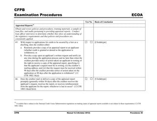 CFPB
Examination Procedures                                                                                                                                              ECOA
                                                                                                   Yes No       Basis of Conclusion
                         12
 Appraisal Reports
 Obtain and review policies and procedures, training materials, a sample of
 loan files, and audits pertaining to providing appraisal reports. Conduct
 loan officer interviews to determine whether they show an understanding of
 the regulatory requirements and that policies and procedures are
 consistently applied.
 65.    With respect to applications for credit to be secured by a lien on a                                    [Click&type]
        dwelling, does the creditor either:
        a. Routinely provide a copy of an appraisal report to an applicant
           (whether credit is granted or denied or the application is
           withdrawn); or
        b. Provide a copy upon an applicant’s written request and notify (at
           any time during the application process and no later than when the
           creditor provides notice of action taken) an applicant in writing of
           the right to receive a copy of the appraisal report, specifying (i)
           that the applicant’s request must be in writing, (ii) the creditor’s
           mailing address, and (iii) that the request must be received within
           90 days after the creditor provides notice of action taken on the
           application or 90 days after the application is withdrawn? (12
           CFR 1002.14(a))
 66.    Does the creditor mail or deliver a copy of the appraisal report                                        [Click&type]
        promptly (generally within 30 days) after the creditor receives the
        applicant’s request, receives the report, or receives reimbursement
        from the applicant for the report, whichever is last to occur? (12 CFR
        1002.14(a)(2)(ii))




12
  A creditor that is subject to the National Credit Union Administration regulations on making copies of appraisal reports available is not subject to these requirements (12 CFR
1002.14(b)).


CFPB                                                                     Manual V.2 (October 2012)                                                                Procedures 30
 