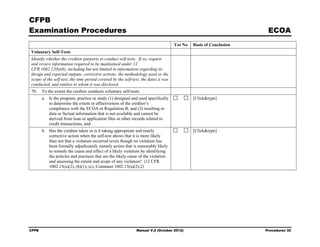 CFPB
Examination Procedures                                                                                               ECOA
                                                                                     Yes No   Basis of Conclusion
Voluntary Self-Tests
Identify whether the creditor purports to conduct self-tests. If so, request
and review information required to be maintained under 12
CFR 1002.12(b)(6), including but not limited to information regarding its
design and expected outputs, corrective actions, the methodology used or the
scope of the self-test, the time period covered by the self-test, the dates it was
conducted, and entities to whom it was disclosed.
70.    To the extent the creditor conducts voluntary self-tests:
       a. Is the program, practice or study (1) designed and used specifically                [Click&type]
          to determine the extent or effectiveness of the creditor’s
          compliance with the ECOA or Regulation B; and (2) resulting in
          data or factual information that is not available and cannot be
          derived from loan or application files or other records related to
          credit transactions; and
       b. Has the creditor taken or is it taking appropriate and timely                       [Click&type]
          corrective action when the self-test shows that it is more likely
          than not that a violation occurred (even though no violation has
          been formally adjudicated), namely action that is reasonably likely
          to remedy the cause and effect of a likely violation by identifying
          the policies and practices that are the likely cause of the violation
          and assessing the extent and scope of any violation? (12 CFR
          1002.15(a)(2), (b)(1), (c), Comment 1002.15(a)(2)-2)




CFPB                                                          Manual V.2 (October 2012)                             Procedures 32
 