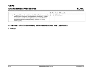 CFPB
Examination Procedures                                                                                              ECOA
                                                                                    Yes No   Basis of Conclusion
       e. As applicable, has the creditor provided the self-test report, results,            [Click&type]
          and any other information privileged under Regulation B in order
          to determine a penalty or remedy for a violation of the ECOA or
          Regulation that has been adjudicated or admitted? (12 CFR
          1002.15(d)(3))


Examiner’s Overall Summary, Recommendations, and Comments
[Click&type]




CFPB                                                          Manual V.2 (October 2012)                            Procedures 34
 
