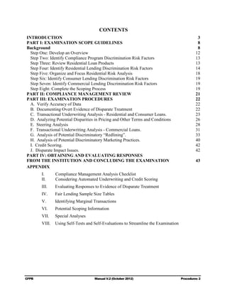 CONTENTS
INTRODUCTION                                                                                    3

PART I: EXAMINATION SCOPE GUIDELINES                                                            8

Background                                                                                      8

  Step One: Develop an Overview                                                                12

  Step Two: Identify Compliance Program Discrimination Risk Factors                            13

  Step Three: Review Residential Loan Products                                                 13

  Step Four: Identify Residential Lending Discrimination Risk Factors                          14

  Step Five: Organize and Focus Residential Risk Analysis                                      18

  Step Six: Identify Consumer Lending Discrimination Risk Factors                              19

  Step Seven: Identify Commercial Lending Discrimination Risk Factors                          19

  Step Eight: Complete the Scoping Process                                                     19

PART II: COMPLIANCE MANAGEMENT REVIEW                                                          21

PART III: EXAMINATION PROCEDURES                                                               22

  A. Verify Accuracy of Data                                                                   22

  B. Documenting Overt Evidence of Disparate Treatment                                         22

  C. Transactional Underwriting Analysis - Residential and Consumer Loans.                     23

  D. Analyzing Potential Disparities in Pricing and Other Terms and Conditions                 26

  E. Steering Analysis                                                                         28

  F. Transactional Underwriting Analysis - Commercial Loans.                                   31

  G. Analysis of Potential Discriminatory “Redlining”.                                         33

  H. Analysis of Potential Discriminatory Marketing Practices.                                 40

  I. Credit Scoring.                                                                           42

  J. Disparate Impact Issues.                                                                  42

PART IV: OBTAINING AND EVALUATING RESPONSES

FROM THE INSTITUTION AND CONCLUDING THE EXAMINATION                                            43

APPENDIX

        I.      Compliance Management Analysis Checklist
        II.     Considering Automated Underwriting and Credit Scoring
        III.    Evaluating Responses to Evidence of Disparate Treatment
        IV.     Fair Lending Sample Size Tables
        V.      Identifying Marginal Transactions
        VI.     Potential Scoping Information
        VII.    Special Analyses
        VIII.   Using Self-Tests and Self-Evaluations to Streamline the Examination




CFPB                                 Manual V.2 (October 2012)                        Procedures 2

 