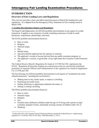 Interagency Fair Lending Examination Procedures

INTRODUCTION
Overview of Fair Lending Laws and Regulations
This overview provides a basic and abbreviated discussion of federal fair lending laws and
regulations. It is adapted from the Interagency Policy Statement on Fair Lending issued in
March 1994.
1. Lending Discrimination Statutes and Regulations
The Equal Credit Opportunity Act (ECOA) prohibits discrimination in any aspect of a credit
transaction. It applies to any extension of credit, including extensions of credit to small
businesses, corporations, partnerships, and trusts.
The ECOA prohibits discrimination based on:
    •	   Race or color;
    •	   Religion;
    •	   National origin;
    •	   Sex;
    •	   Marital status;
    •	   Age (provided the applicant has the capacity to contract);
    •	   The applicant’s receipt of income derived from any public assistance program; or
    •	   The applicant’s exercise, in good faith, of any right under the Consumer Credit Protection
         Act.
The Federal Reserve Board’s Regulation B, found at 12 CFR Part 202, implements the
ECOA. 1 Regulation B describes lending acts and practices that are specifically prohibited,
permitted, or required. Official staff interpretations of the regulation are found in Supplement
I to 12 CFR part 202.
The Fair Housing Act (FHAct) prohibits discrimination in all aspects of "residential real-estate-
related transactions," including but not limited to:
    •	   Making loans to buy, build, repair, or improve a dwelling;
    •	   Purchasing real estate loans;
    •	   Selling, brokering, or appraising residential real estate; or
    •	   Selling or renting a dwelling.
The FHAct prohibits discrimination based on:
    •	 Race or color;
    •	 National origin;
    •	 Religion;
    •	 Sex;
    •	 Familial status (defined as children under the age of 18 living with a parent or legal
       custodian, pregnant women, and people securing custody of children under 18); or
    •	 Handicap.

1
 In December 2011, the Consumer Financial Protection Bureau restated the Federal Reserve’s implementing
regulation at 12 CFR Part 1002 (76 Fed. Reg. 79442)(December 21, 2011).


CFPB	                                      Manual V.2 (October 2012)                              Procedures 3
 