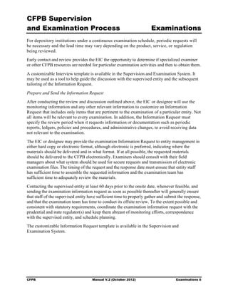 CFPB Supervision
and Examination Process                                                Examinations
For depository institutions under a continuous examination schedule, periodic requests will
be necessary and the lead time may vary depending on the product, service, or regulation
being reviewed.
Early contact and review provides the EIC the opportunity to determine if specialized examiner
or other CFPB resources are needed for particular examination activities and then to obtain them.
A customizable Interview template is available in the Supervision and Examination System. It
may be used as a tool to help guide the discussion with the supervised entity and the subsequent
tailoring of the Information Request.
Prepare and Send the Information Request
After conducting the review and discussion outlined above, the EIC or designee will use the
monitoring information and any other relevant information to customize an Information
Request that includes only items that are pertinent to the examination of a particular entity. Not
all items will be relevant to every examination. In addition, the Information Request must
specify the review period when it requests information or documentation such as periodic
reports, ledgers, policies and procedures, and administrative changes, to avoid receiving data
not relevant to the examination.
The EIC or designee may provide the examination Information Request to entity management in
either hard copy or electronic format, although electronic is preferred, indicating where the
materials should be delivered and in what format. If at all possible, the requested materials
should be delivered to the CFPB electronically. Examiners should consult with their field
managers about what system should be used for secure requests and transmission of electronic
examination files. The timing of the request and the response date must ensure that entity staff
has sufficient time to assemble the requested information and the examination team has
sufficient time to adequately review the materials.
Contacting the supervised entity at least 60 days prior to the onsite date, whenever feasible, and
sending the examination information request as soon as possible thereafter will generally ensure
that staff of the supervised entity have sufficient time to properly gather and submit the response,
and that the examination team has time to conduct its offsite review. To the extent possible and
consistent with statutory requirements, coordinate the examination information request with the
prudential and state regulator(s) and keep them abreast of monitoring efforts, correspondence
with the supervised entity, and schedule planning.
The customizable Information Request template is available in the Supervision and
Examination System.




CFPB                                 Manual V.2 (October 2012)                       Examinations 6
 