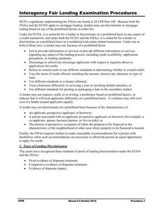 Interagency Fair Lending Examination Procedures
HUD’s regulations implementing the FHAct are found at 24 CFR Part 100. Because both the
FHAct and the ECOA apply to mortgage lending, lenders may not discriminate in mortgage
ending based on any of the prohibited factors in either list.
Under the ECOA, it is unlawful for a lender to discriminate on a prohibited basis in any aspect of
a credit transaction, and under both the ECOA and the FHAct, it is unlawful for a lender to
discriminate on a prohibited basis in a residential real-estate-related transaction. Under one or
both of these laws, a lender may not, because of a prohibited factor
    •	 Fail to provide information or services or provide different information or services
       regarding any aspect of the lending process, including credit availability, application
       procedures, or lending standards;
    •	 Discourage or selectively encourage applicants with respect to inquiries about or

       applications for credit;

    •	 Refuse to extend credit or use different standards in determining whether to extend credit;
    •	 Vary the terms of credit offered, including the amount, interest rate, duration, or type of
       loan;
    •	 Use different standards to evaluate collateral;
    •	 Treat a borrower differently in servicing a loan or invoking default remedies; or
    •	 Use different standards for pooling or packaging a loan in the secondary market.
A lender may not express, orally or in writing, a preference based on prohibited factors, or
indicate that it will treat applicants differently on a prohibited basis. A violation may still exist
even if a lender treated applicants equally.
A lender may not discriminate on a prohibited basis because of the characteristics of
    •	 An applicant, prospective applicant, or borrower;
    •	 A person associated with an applicant, prospective applicant, or borrower (for example, a
       co-applicant, spouse, business partner, or live-in aide); or
    •	 The present or prospective occupants of either the property to be financed or the
       characteristics of the neighborhood or other area where property to be financed is located.
Finally, the FHAct requires lenders to make reasonable accommodations for a person with
disabilities when such accommodations are necessary to afford the person an equal opportunity
to apply for credit.
2. 	Types of Lending Discrimination
The courts have recognized three methods of proof of lending discrimination under the ECOA
and the FHAct:
    •	 Overt evidence of disparate treatment;
    •	 Comparative evidence of disparate treatment;
    •	 Evidence of disparate impact.




CFPB	                                   Manual V.2 (October 2012)                          Procedures 4
 