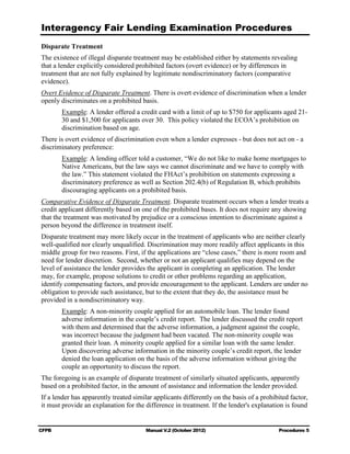 Interagency Fair Lending Examination Procedures
Disparate Treatment
The existence of illegal disparate treatment may be established either by statements revealing
that a lender explicitly considered prohibited factors (overt evidence) or by differences in
treatment that are not fully explained by legitimate nondiscriminatory factors (comparative
evidence).
Overt Evidence of Disparate Treatment. There is overt evidence of discrimination when a lender
openly discriminates on a prohibited basis.
       Example: A lender offered a credit card with a limit of up to $750 for applicants aged 21-
       30 and $1,500 for applicants over 30. This policy violated the ECOA’s prohibition on
       discrimination based on age.
There is overt evidence of discrimination even when a lender expresses - but does not act on - a
discriminatory preference:
       Example: A lending officer told a customer, “We do not like to make home mortgages to
       Native Americans, but the law says we cannot discriminate and we have to comply with
       the law.” This statement violated the FHAct’s prohibition on statements expressing a
       discriminatory preference as well as Section 202.4(b) of Regulation B, which prohibits
       discouraging applicants on a prohibited basis.
Comparative Evidence of Disparate Treatment. Disparate treatment occurs when a lender treats a
credit applicant differently based on one of the prohibited bases. It does not require any showing
that the treatment was motivated by prejudice or a conscious intention to discriminate against a
person beyond the difference in treatment itself.
Disparate treatment may more likely occur in the treatment of applicants who are neither clearly
well-qualified nor clearly unqualified. Discrimination may more readily affect applicants in this
middle group for two reasons. First, if the applications are “close cases,” there is more room and
need for lender discretion. Second, whether or not an applicant qualifies may depend on the
level of assistance the lender provides the applicant in completing an application. The lender
may, for example, propose solutions to credit or other problems regarding an application,
identify compensating factors, and provide encouragement to the applicant. Lenders are under no
obligation to provide such assistance, but to the extent that they do, the assistance must be
provided in a nondiscriminatory way.
       Example: A non-minority couple applied for an automobile loan. The lender found
       adverse information in the couple’s credit report. The lender discussed the credit report
       with them and determined that the adverse information, a judgment against the couple,
       was incorrect because the judgment had been vacated. The non-minority couple was
       granted their loan. A minority couple applied for a similar loan with the same lender.
       Upon discovering adverse information in the minority couple’s credit report, the lender
       denied the loan application on the basis of the adverse information without giving the
       couple an opportunity to discuss the report.
The foregoing is an example of disparate treatment of similarly situated applicants, apparently
based on a prohibited factor, in the amount of assistance and information the lender provided.
If a lender has apparently treated similar applicants differently on the basis of a prohibited factor,
it must provide an explanation for the difference in treatment. If the lender's explanation is found


CFPB                                    Manual V.2 (October 2012)                         Procedures 5
 