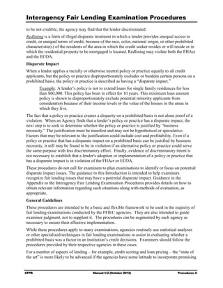 Interagency Fair Lending Examination Procedures
to be not credible, the agency may find that the lender discriminated.
Redlining is a form of illegal disparate treatment in which a lender provides unequal access to
credit, or unequal terms of credit, because of the race, color, national origin, or other prohibited
characteristic(s) of the residents of the area in which the credit seeker resides or will reside or in
which the residential property to be mortgaged is located. Redlining may violate both the FHAct
and the ECOA.
Disparate Impact
When a lender applies a racially or otherwise neutral policy or practice equally to all credit
applicants, but the policy or practice disproportionately excludes or burdens certain persons on a
prohibited basis, the policy or practice is described as having a “disparate impact.”
       Example: A lender’s policy is not to extend loans for single family residences for less
       than $60,000. This policy has been in effect for 10 years. This minimum loan amount
       policy is shown to disproportionately exclude potential minority applicants from
       consideration because of their income levels or the value of the houses in the areas in
       which they live.
The fact that a policy or practice creates a disparity on a prohibited basis is not alone proof of a
violation. When an Agency finds that a lender’s policy or practice has a disparate impact, the
next step is to seek to determine whether the policy or practice is justified by “business
necessity.” The justification must be manifest and may not be hypothetical or speculative.
Factors that may be relevant to the justification could include cost and profitability. Even if a
policy or practice that has a disparate impact on a prohibited basis can be justified by business
necessity, it still may be found to be in violation if an alternative policy or practice could serve
the same purpose with less discriminatory effect. Finally, evidence of discriminatory intent is
not necessary to establish that a lender's adoption or implementation of a policy or practice that
has a disparate impact is in violation of the FHAct or ECOA.
These procedures do not call for examiners to plan examinations to identify or focus on potential
disparate impact issues. The guidance in this Introduction is intended to help examiners
recognize fair lending issues that may have a potential disparate impact. Guidance in the
Appendix to the Interagency Fair Lending Examination Procedures provides details on how to
obtain relevant information regarding such situations along with methods of evaluation, as
appropriate.
General Guidelines
These procedures are intended to be a basic and flexible framework to be used in the majority of
fair lending examinations conducted by the FFIEC agencies. They are also intended to guide
examiner judgment, not to supplant it. The procedures can be augmented by each agency as
necessary to ensure their effective implementation.
While these procedures apply to many examinations, agencies routinely use statistical analyses
or other specialized techniques in fair lending examinations to assist in evaluating whether a
prohibited basis was a factor in an institution’s credit decisions. Examiners should follow the
procedures provided by their respective agencies in these cases.
For a number of aspects of lending – for example, credit scoring and loan pricing – the “state of
the art” is more likely to be advanced if the agencies have some latitude to incorporate promising


CFPB                                    Manual V.2 (October 2012)                          Procedures 6
 