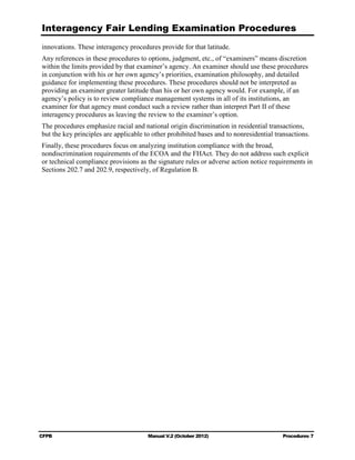 Interagency Fair Lending Examination Procedures
innovations. These interagency procedures provide for that latitude.
Any references in these procedures to options, judgment, etc., of “examiners” means discretion
within the limits provided by that examiner’s agency. An examiner should use these procedures
in conjunction with his or her own agency’s priorities, examination philosophy, and detailed
guidance for implementing these procedures. These procedures should not be interpreted as
providing an examiner greater latitude than his or her own agency would. For example, if an
agency’s policy is to review compliance management systems in all of its institutions, an
examiner for that agency must conduct such a review rather than interpret Part II of these
interagency procedures as leaving the review to the examiner’s option.
The procedures emphasize racial and national origin discrimination in residential transactions,
but the key principles are applicable to other prohibited bases and to nonresidential transactions.
Finally, these procedures focus on analyzing institution compliance with the broad,
nondiscrimination requirements of the ECOA and the FHAct. They do not address such explicit
or technical compliance provisions as the signature rules or adverse action notice requirements in
Sections 202.7 and 202.9, respectively, of Regulation B.




CFPB                                   Manual V.2 (October 2012)                         Procedures 7
 