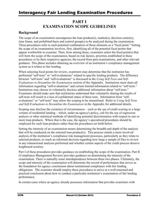 Interagency Fair Lending Examination Procedures

                              PART I

                   EXAMINATION SCOPE GUIDELINES

Background
The scope of an examination encompasses the loan product(s), market(s), decision center(s),
time frame, and prohibited basis and control group(s) to be analyzed during the examination.
These procedures refer to each potential combination of those elements as a "focal point." Setting
the scope of an examination involves, first, identifying all of the potential focal points that
appear worthwhile to examine. Then, from among those, examiners select the focal point(s) that
will form the scope of the examination, based on risk factors, priorities established in these
procedures or by their respective agencies, the record from past examinations, and other relevant
guidance. This phase includes obtaining an overview of an institution’s compliance management
system as it relates to fair lending.
When selecting focal points for review, examiners may determine that the institution has
performed “self-tests” or “self-evaluations” related to specific lending products. The difference
between “self-tests” and “self-evaluations” is discussed in the Using Self-Tests and Self-
Evaluations to Streamline the Examination section of the Appendix. Institutions must share all
information regarding “self-evaluations” and certain limited information related to “self-tests.”
Institutions may choose to voluntarily disclose additional information about “self-tests.”
Examiners should make sure that institutions understand that voluntarily sharing the results of
self-tests will result in a loss of confidential status of these tests. Information from “self-
evaluations” or “self-tests” may allow the scoping to be streamlined. Refer to Using Self-Tests
and Self-Evaluations to Streamline the Examination in the Appendix for additional details.
Scoping may disclose the existence of circumstances – such as the use of credit scoring or a large
volume of residential lending – which, under an agency's policy, call for the use of regression
analysis or other statistical methods of identifying potential discrimination with respect to one or
more loan products. Where that is the case, the agency’s specialized procedures should be
employed for such loan products rather than the procedures set forth below.
Setting the intensity of an examination means determining the breadth and depth of the analysis
that will be conducted on the selected loan product(s). This process entails a more involved
analysis of the institution’s compliance risk management processes, particularly as they relate to
selected products, to reach an informed decision regarding how large a sample of files to review
in any transactional analyses performed and whether certain aspects of the credit process deserve
heightened scrutiny.
Part I of these procedures provides guidance on establishing the scope of the examination. Part II
(Compliance Management Review) provides guidance on determining the intensity of the
examination. There is naturally some interdependence between these two phases. Ultimately, the
scope and intensity of the examination will determine the record of performance that serves as
the foundation for agency conclusions about institutional compliance with fair lending
obligations. The examiner should employ these procedures to arrive at a well-reasoned and
practical conclusion about how to conduct a particular institution’s examination of fair lending
performance.
In certain cases where an agency already possesses information that provides examiners with



CFPB                                   Manual V.2 (October 2012)                        Procedures 8
 