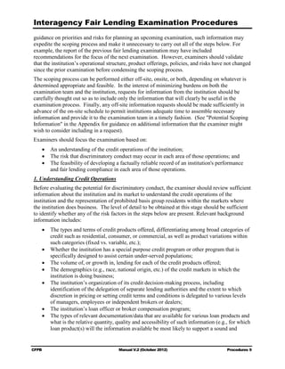 Interagency Fair Lending Examination Procedures
guidance on priorities and risks for planning an upcoming examination, such information may
expedite the scoping process and make it unnecessary to carry out all of the steps below. For
example, the report of the previous fair lending examination may have included
recommendations for the focus of the next examination. However, examiners should validate
that the institution’s operational structure, product offerings, policies, and risks have not changed
since the prior examination before condensing the scoping process.
The scoping process can be performed either off-site, onsite, or both, depending on whatever is
determined appropriate and feasible. In the interest of minimizing burdens on both the
examination team and the institution, requests for information from the institution should be
carefully thought out so as to include only the information that will clearly be useful in the
examination process. Finally, any off-site information requests should be made sufficiently in
advance of the on-site schedule to permit institutions adequate time to assemble necessary
information and provide it to the examination team in a timely fashion. (See "Potential Scoping
Information" in the Appendix for guidance on additional information that the examiner might
wish to consider including in a request).
Examiners should focus the examination based on:
    •	 An understanding of the credit operations of the institution;
    •	 The risk that discriminatory conduct may occur in each area of those operations; and
    •	 The feasibility of developing a factually reliable record of an institution's performance
       and fair lending compliance in each area of those operations.
1. Understanding Credit Operations
Before evaluating the potential for discriminatory conduct, the examiner should review sufficient
information about the institution and its market to understand the credit operations of the
institution and the representation of prohibited basis group residents within the markets where
the institution does business. The level of detail to be obtained at this stage should be sufficient
to identify whether any of the risk factors in the steps below are present. Relevant background
information includes:
    •	 The types and terms of credit products offered, differentiating among broad categories of
       credit such as residential, consumer, or commercial, as well as product variations within
       such categories (fixed vs. variable, etc.);
    •	 Whether the institution has a special purpose credit program or other program that is
       specifically designed to assist certain under-served populations;
    •	 The volume of, or growth in, lending for each of the credit products offered;
    •	 The demographics (e.g., race, national origin, etc.) of the credit markets in which the
       institution is doing business;
    •	 The institution’s organization of its credit decision-making process, including
       identification of the delegation of separate lending authorities and the extent to which
       discretion in pricing or setting credit terms and conditions is delegated to various levels
       of managers, employees or independent brokers or dealers;
    •	 The institution’s loan officer or broker compensation program;
    •	 The types of relevant documentation/data that are available for various loan products and
       what is the relative quantity, quality and accessibility of such information (e.g., for which
       loan product(s) will the information available be most likely to support a sound and


CFPB	                                  Manual V.2 (October 2012)                          Procedures 9
 
