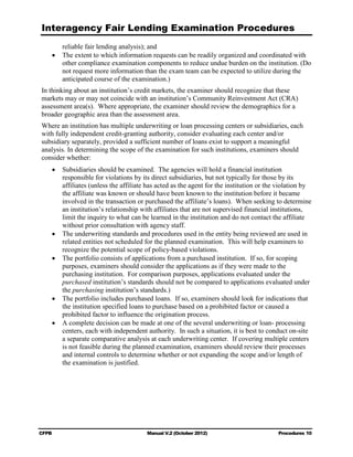 Interagency Fair Lending Examination Procedures
       reliable fair lending analysis); and
    •	 The extent to which information requests can be readily organized and coordinated with
       other compliance examination components to reduce undue burden on the institution. (Do
       not request more information than the exam team can be expected to utilize during the
       anticipated course of the examination.)
In thinking about an institution’s credit markets, the examiner should recognize that these
markets may or may not coincide with an institution’s Community Reinvestment Act (CRA)
assessment area(s). Where appropriate, the examiner should review the demographics for a
broader geographic area than the assessment area.
Where an institution has multiple underwriting or loan processing centers or subsidiaries, each
with fully independent credit-granting authority, consider evaluating each center and/or
subsidiary separately, provided a sufficient number of loans exist to support a meaningful
analysis. In determining the scope of the examination for such institutions, examiners should
consider whether:
    •	 Subsidiaries should be examined. The agencies will hold a financial institution
       responsible for violations by its direct subsidiaries, but not typically for those by its
       affiliates (unless the affiliate has acted as the agent for the institution or the violation by
       the affiliate was known or should have been known to the institution before it became
       involved in the transaction or purchased the affiliate’s loans). When seeking to determine
       an institution’s relationship with affiliates that are not supervised financial institutions,
       limit the inquiry to what can be learned in the institution and do not contact the affiliate
       without prior consultation with agency staff.
    •	 The underwriting standards and procedures used in the entity being reviewed are used in
       related entities not scheduled for the planned examination. This will help examiners to
       recognize the potential scope of policy-based violations.
    •	 The portfolio consists of applications from a purchased institution. If so, for scoping
       purposes, examiners should consider the applications as if they were made to the
       purchasing institution. For comparison purposes, applications evaluated under the
       purchased institution’s standards should not be compared to applications evaluated under
       the purchasing institution’s standards.)
    •	 The portfolio includes purchased loans. If so, examiners should look for indications that
       the institution specified loans to purchase based on a prohibited factor or caused a
       prohibited factor to influence the origination process.
    •	 A complete decision can be made at one of the several underwriting or loan- processing
       centers, each with independent authority. In such a situation, it is best to conduct on-site
       a separate comparative analysis at each underwriting center. If covering multiple centers
       is not feasible during the planned examination, examiners should review their processes
       and internal controls to determine whether or not expanding the scope and/or length of
       the examination is justified.




CFPB	                                  Manual V.2 (October 2012)                         Procedures 10
 