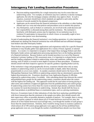 Interagency Fair Lending Examination Procedures
    •	 Decision-making responsibility for a single transaction may involve more than one
       underwriting center. For example, an institution may have authority to decline mortgage
       applicants, but only the mortgage company subsidiary may approve them. In such a
       situation, examiners should learn which standards are applied in each entity and the
       location of records needed for the planned comparisons.
    •	 Applicants can be steered from the financial institution to the subsidiary or other lending
       channel and vice versa and what policies and procedures exist to monitor this practice.
    •	 Any third parties, such as brokers or contractors, are involved in the credit decision and
       how responsibility is allocated among them and the institution. The institution’s
       familiarity with third-party actions may be important, for an institution may be in
       violation if it participates in transactions in which it knew or reasonably ought to have
       known other parties were discriminating.
As part of understanding the financial institution’s own lending operations, it is also important to
understand any dealings the financial institution has with affiliated and non-affiliated mortgage
loan brokers and other third-party lenders.
These brokers may generate mortgage applications and originations solely for a specific financial
institution or may broadly gather loan applications for a variety of local, regional, or national
lenders. As a result, it is important to recognize what impact these mortgage brokers and other
third-party lender actions and application processing operations have on the lending operations
of a financial institution. Because brokers can be located anywhere in or out of the financial
institution’s primary lending or CRA assessment areas, it is important to evaluate broker activity
and fair lending compliance related to underwriting, terms and conditions, redlining, and
steering, each of which is covered in more depth in sections of these procedures. Examiners
should consult with their respective agencies for specific guidance regarding broker activity.
If the institution is large and geographically diverse, examiners should select only as many
markets or underwriting centers as can be reviewed readily in depth, rather than selecting
proportionally to cover every market. As needed, examiners should narrow the focus to the
Metropolitan Statistical Area (MSA) or underwriting center(s) that are determined to present the
highest discrimination risk. Examiners should use Loan Application Register (LAR) data
organized by underwriting center, if available. After calculating denial rates between the control
and prohibited basis groups for the underwriting centers, examiners should select the centers
with the highest fair lending risk. This approach would also be used when reviewing pricing or
other terms and conditions of approved applicants from the prohibited basis and control groups.
If underwriting centers have fewer than five racial or national origin denials, examiners should
not examine for racial discrimination in underwriting. Instead, they should shift the focus to
other loan products or prohibited bases or examination types, such as a pricing examination.
However, if examiners learn of other indications of risks that favor analyzing a prohibited basis
with fewer transactions than the minimum in the sample-size tables, they should consult with
their supervisory office on possible alternative methods of analysis. For example, there is strong
reason to examine a pattern in which almost all of 19 male borrowers received low rates, but
almost all of four female borrowers received high rates, even though the number of each group is
fewer than the stated minimum. Similarly, there would be strong reason to examine a pattern in
which almost all of 100 control group applicants were approved, but all four prohibited basis
group applicants were not, even though the number of prohibited basis denials was fewer than



CFPB	                                  Manual V.2 (October 2012)                        Procedures 11
 