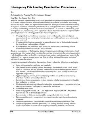 Interagency Fair Lending Examination Procedures
five.
2. Evaluating the Potential for Discriminatory Conduct
Step One: Develop an Overview
Based on his or her understanding of the credit operations and product offerings of an institution,
an examiner should determine the nature and amount of information required for the scoping
process and should obtain and organize that information. No single examination can reasonably
be expected to evaluate compliance performance as to every prohibited basis, in every product,
or in every underwriting center or subsidiary of an institution. In addition to information gained
in the process of Understanding Credit Operations, above, the examiner should keep in mind the
following factors when selecting products for the scoping review:
    •	 Which products and prohibited bases were reviewed during the most recent prior
         examination(s), and conversely, which products and prohibited bases have not recently
         been reviewed?
    •	 Which prohibited basis groups make up a significant portion of the institution’s market
         for the different credit products offered?
    •	 Which products and prohibited basis groups the institution reviewed using either a
         voluntarily disclosed self-test or a self-evaluation?
Based on consideration of the foregoing factors, the examiner should request information for all
residential and other loan products considered appropriate for scoping in the current examination
cycle. In addition, wherever feasible, examiners should conduct preliminary interviews with the
institution’s key underwriting personnel and those involved with establishing the institution’s
pricing policies and practices.
Using the accumulated information, the examiner should evaluate the following, as applicable:
    •	 Underwriting guidelines, policies, and standards;
    •	 Descriptions of credit scoring systems, including a list of factors scored, cutoff scores,
       extent of validation, and any guidance for handling overrides and exceptions. (Refer to
       Part A of the Considering Automated Underwriting and Credit Scoring section of the
       Appendix for guidance);
    •	 Applicable pricing policies, risk-based pricing models, and guidance for exercising
       discretion over loan terms and conditions;
    •	 Descriptions of any compensation system, including whether compensation is related to
       loan production or pricing;
    •	 The institution’s formal and informal relationships with any finance companies, subprime
       mortgage or consumer lending entities, or similar institutions;
    •	 Loan application forms;
    •	 Home Mortgage Disclosure Act – Loan Application Register (HMDA-LAR) or loan
       registers and lists of declined applications;
    •	 Description(s) of databases maintained for loan product(s) to be reviewed;
    •	 Records detailing policy exceptions or overrides, exception reporting, and monitoring
       processes;
    •	 Copies of any consumer complaints alleging discrimination and related loan files;
    •	 Compliance program materials (particularly fair lending policies), training manuals,
       organization charts, as well as record keeping, monitoring protocols, and internal


CFPB	                                 Manual V.2 (October 2012)                        Procedures 12
 