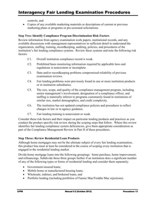 Interagency Fair Lending Examination Procedures
       controls; and
    •	 Copies of any available marketing materials or descriptions of current or previous

       marketing plans or programs or pre-screened solicitations. 


Step Two: Identify Compliance Program Discrimination Risk Factors
Review information from agency examination work papers, institutional records, and any
available discussions with management representatives in sufficient detail to understand the
organization, staffing, training, recordkeeping, auditing, policies, and procedures of the
institution’s fair lending compliance systems. Review these systems and note the following risk
factors:
         C1. 	   Overall institution compliance record is weak.
         C2. 	   Prohibited basis monitoring information required by applicable laws and
                 regulations is nonexistent or incomplete.
         C3. 	   Data and/or recordkeeping problems compromised reliability of previous
                 examination reviews.
         C4. 	   Fair lending problems were previously found in one or more institution products
                 or in institution subsidiaries.
         C5. 	   The size, scope, and quality of the compliance management program, including
                 senior management’s involvement, designation of a compliance officer, and
                 staffing is materially inferior to programs customarily found in institutions of
                 similar size, market demographics, and credit complexity.
         C6. 	   The institution has not updated compliance policies and procedures to reflect
                 changes in law or in agency guidance.
         C7. 	   Fair lending training is nonexistent or weak.
Consider these risk factors and their impact on particular lending products and practices as you
conduct the product specific risk review during the scoping steps that follow. Where this review
identifies fair lending compliance system deficiencies, give them appropriate consideration as
part of the Compliance Management Review in Part II of these procedures.

Step Three: Review Residential Loan Products
Although home mortgages may not be the ultimate subject of every fair lending examination,
this product line must at least be considered in the course of scoping every institution that is
engaged in the residential lending market.
Divide home mortgage loans into the following groupings: home purchase, home improvement,
and refinancings. Subdivide those three groups further if an institution does a significant number
of any of the following types or forms of residential lending and consider them separately:
    •	   Government-insured loans;
    •	   Mobile home or manufactured housing loans;
    •	   Wholesale, indirect, and brokered loans; and
    •	   Portfolio lending (including portfolios of Fannie Mae/Freddie Mac rejections).



CFPB	                                   Manual V.2 (October 2012)                       Procedures 13
 