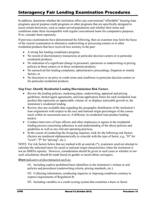 Interagency Fair Lending Examination Procedures
In addition, determine whether the institution offers any conventional “affordable” housing loan
programs special purpose credit programs or other programs that are specifically designed to
assist certain borrowers, such as under-served populations and whether their terms and
conditions make them incompatible with regular conventional loans for comparative purposes.
If so, consider them separately.
If previous examinations have demonstrated the following, then an examiner may limit the focus
of the current examination to alternative underwriting or processing centers or to other
residential products that have received less scrutiny in the past:
    •	 A strong fair lending compliance program;
    •	 No record of discriminatory transactions at particular decision centers or in particular
       residential products;
    •	 No indication of a significant change in personnel, operations or underwriting or pricing
       policies at those centers or in those residential products;
    •	 No unresolved fair lending complaints, administrative proceedings, litigation or similar
       factors; or
    •	 No discretion to set price or credit terms and conditions in particular decision centers or
       for particular residential products.

Step Four: Identify Residential Lending Discrimination Risk Factors
    •	 Review the lending policies, marketing plans, underwriting, appraisal and pricing
        guidelines, broker/agent agreements, and loan application forms for each residential loan
        product that represents an appreciable volume of, or displays noticeable growth in, the
        institution’s residential lending.
    •	 Review also any available data regarding the geographic distribution of the institution’s
        loan originations with respect to the race and national origin percentages of the census
        tracts within its assessment area or, if different, its residential loan product lending
        area(s).
    •	 Conduct interviews of loan officers and other employees or agents in the residential
        lending process concerning adherence to and understanding of the above policies and
        guidelines as well as any relevant operating practices.
    •	 In the course of conducting the foregoing inquiries, look for the following risk factors
        (factors are numbered alphanumerically to coincide with the type of factor, e.g., "O" for
        "overt"; "P" for "pricing", etc.).
NOTE: For risk factors below that are marked with an asterisk (*), examiners need not attempt to
calculate the indicated ratios for racial or national origin characteristics when the institution is
not an HMDA reporter. However, consideration should be given in such cases to whether or not
such calculations should be made based on gender or racial-ethnic surrogates.
Overt indicators of discrimination such as:
        O1. Including explicit prohibited basis identifiers in the institution’s written or oral
        policies and procedures (underwriting criteria, pricing standards, etc.).
        O2. Collecting information, conducting inquiries or imposing conditions contrary to
        express requirements of Regulation B.
        O3. Including variables in a credit scoring system that constitute a basis or factor


CFPB	                                   Manual V.2 (October 2012)                         Procedures 14
 