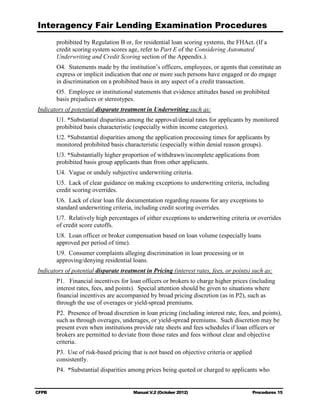 Interagency Fair Lending Examination Procedures
       prohibited by Regulation B or, for residential loan scoring systems, the FHAct. (If a
       credit scoring system scores age, refer to Part E of the Considering Automated
       Underwriting and Credit Scoring section of the Appendix.).
       O4. Statements made by the institution’s officers, employees, or agents that constitute an
       express or implicit indication that one or more such persons have engaged or do engage
       in discrimination on a prohibited basis in any aspect of a credit transaction.
       O5. Employee or institutional statements that evidence attitudes based on prohibited
       basis prejudices or stereotypes.
Indicators of potential disparate treatment in Underwriting such as:
       U1. *Substantial disparities among the approval/denial rates for applicants by monitored
       prohibited basis characteristic (especially within income categories).
       U2. *Substantial disparities among the application processing times for applicants by
       monitored prohibited basis characteristic (especially within denial reason groups).
       U3. *Substantially higher proportion of withdrawn/incomplete applications from
       prohibited basis group applicants than from other applicants.
       U4. Vague or unduly subjective underwriting criteria.
       U5. Lack of clear guidance on making exceptions to underwriting criteria, including
       credit scoring overrides.
       U6. Lack of clear loan file documentation regarding reasons for any exceptions to
       standard underwriting criteria, including credit scoring overrides.
       U7. Relatively high percentages of either exceptions to underwriting criteria or overrides
       of credit score cutoffs.
       U8. Loan officer or broker compensation based on loan volume (especially loans
       approved per period of time).
       U9. Consumer complaints alleging discrimination in loan processing or in
       approving/denying residential loans.
Indicators of potential disparate treatment in Pricing (interest rates, fees, or points) such as:
       P1. Financial incentives for loan officers or brokers to charge higher prices (including
       interest rates, fees, and points). Special attention should be given to situations where
       financial incentives are accompanied by broad pricing discretion (as in P2), such as
       through the use of overages or yield-spread premiums.
       P2. Presence of broad discretion in loan pricing (including interest rate, fees, and points),
       such as through overages, underages, or yield-spread premiums. Such discretion may be
       present even when institutions provide rate sheets and fees schedules if loan officers or
       brokers are permitted to deviate from those rates and fees without clear and objective
       criteria.
       P3. Use of risk-based pricing that is not based on objective criteria or applied
       consistently.
       P4. *Substantial disparities among prices being quoted or charged to applicants who


CFPB                                   Manual V.2 (October 2012)                          Procedures 15
 