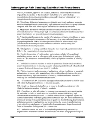 Interagency Fair Lending Examination Procedures
       received, withdrawn, approved not accepted, and closed for incompleteness or loans
       originated in those areas in the institution's market that have relatively high
       concentrations of minority group residents compared with areas with relatively low
       concentrations of minority residents.
       R2. *Significant differences between approval/denial rates for all applicants (minority
       and non-minority) in areas with relatively high concentrations of minority group residents
       compared with areas with relatively low concentrations of minority residents.
       R3. *Significant differences between denial rates based on insufficient collateral for
       applicants from areas with relatively high concentrations of minority residents and those
       areas with relatively low concentrations of minority residents.
       R4. * Significant differences in the number of originations of higher-priced loans or loans
       with potentially negative consequences for borrowers, (e.g., non-traditional mortgages,
       prepayment penalties, lack of escrow requirements) in areas with relatively high
       concentrations of minority residents compared with areas with relatively low
       concentrations of minority residents.
       R5. Other patterns of lending identified during the most recent CRA examination that
       differ by the concentration of minority residents.
       R6. Explicit demarcation of credit product markets that excludes MSAs, political
       subdivisions, census tracts, or other geographic areas within the institution's lending
       market or CRA assessment areas and having relatively high concentrations of minority
       residents.
       R7. Difference in services available or hours of operation at branch offices located in
       areas with concentrations of minority residents when compared to branch offices located
       in areas with concentrations of non-minority residents.
       R8. Policies on receipt and processing of applications, pricing, conditions, or appraisals
       and valuation, or on any other aspect of providing residential credit that vary between
       areas with relatively high concentrations of minority residents and those areas with
       relatively low concentrations of minority residents.
       R9. The institution’s CRA assessment area appears to have been drawn to exclude areas
       with relatively high concentrations of minority residents.
       R10. Employee statements that reflect an aversion to doing business in areas with
       relatively high concentrations of minority residents.
       R11. Complaints or other allegations by consumers or community representatives that
       the institution excludes or restricts access to credit for areas with relatively high
       concentrations of minority residents. Examiners should review complaints against the
       institution filed either with their agency or the institution; the CRA public comment file;
       community contact forms; and the responses to questions about redlining, discrimination,
       and discouragement of applications, and about meeting the needs of racial or national
       origin minorities, asked as part of obtaining local perspectives on the performance of
       financial institutions during prior CRA examinations.
       R12. An institution that has most of its branches in predominantly non-minority
       neighborhoods at the same time that the institution's sub-prime mortgage subsidiary has


CFPB                                  Manual V.2 (October 2012)                       Procedures 17
 