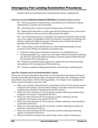 Interagency Fair Lending Examination Procedures
        branches which are located primarily in predominantly minority neighborhoods.


Indicators of potential disparate treatment in Marketing of residential products, such as:
        M1. Advertising patterns or practices that a reasonable person would believe indicate
        prohibited basis customers are less desirable.
        M2. Advertising only in media serving non-minority areas of the market.
        M3. Marketing through brokers or other agents that the institution knows (or has reason
        to know) would serve only one racial or ethnic group in the market.
        M4. Use of marketing programs or procedures for residential loan products that exclude
        one or more regions or geographies within the institution’s assessment or marketing area
        that have significantly higher percentages of minority group residents than does the
        remainder of the assessment or marketing area.
        M5. Using mailing or other distribution lists or other marketing techniques for pre-
        screened or other offerings of residential loan products that:
        •	 Explicitly exclude groups of prospective borrowers on a prohibited basis or
        •	 Exclude geographies (e.g., census tracts, ZIP codes) within the institution's marketing
            area that have significantly higher percentages of minority group residents than does
            the remainder of the marketing area.
        M6. *Proportion of prohibited basis applicants is significantly lower than that group's
        representation in the total population of the market area.
        M7. Consumer complaints alleging discrimination in advertising or marketing loans.

Step Five: Organize and Focus Residential Risk Analysis
Review the risk factors identified in Step 4 and, for each loan product that displays risk factors,
articulate the possible discriminatory effects encountered and organize the examination of those
loan products in accordance with the following guidance. For complex issues regarding these
factors, consult with agency supervisory staff.
    •	 Where overt evidence of discrimination, as described in factors O1-O5, has been found in
       connection with a product, document those findings as described in Part III, B, besides
       completing the remainder of the planned examination analysis.
    •	 Where any of the risk factors U1-U9 are present, consider conducting an underwriting
       comparative file analysis as described in Part III, C.
    •	 Where any of the risk factors P1-P7 are present, consider conducting a pricing

       comparative file analysis as described in Part III, D.

    •	 Where any of the risk factors S1-S8 are present, consider conducting a steering analysis
       as described in Part III, E.
    •	 Where any of the risk factors R1-R12 are present, consider conducting an analysis for
       redlining as described in Part III, G.
    •	 Where any of the risk factors M1-M7 are present, consider conducting a marketing
       analysis as described in Part III, H.
    •	 Where an institution uses age in any credit scoring system, consider conducting an


CFPB	                                  Manual V.2 (October 2012)                        Procedures 18
 