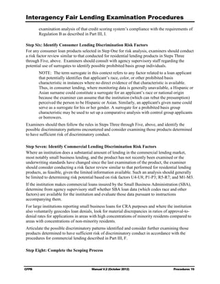 Interagency Fair Lending Examination Procedures
       examination analysis of that credit scoring system’s compliance with the requirements of
       Regulation B as described in Part III, I.

Step Six: Identify Consumer Lending Discrimination Risk Factors
For any consumer loan products selected in Step One for risk analysis, examiners should conduct
a risk factor review similar to that conducted for residential lending products in Steps Three
through Five, above. Examiners should consult with agency supervisory staff regarding the
potential use of surrogates to identify possible prohibited basis group individuals.
       NOTE: The term surrogate in this context refers to any factor related to a loan applicant
       that potentially identifies that applicant’s race, color, or other prohibited basis
       characteristic in instances where no direct evidence of that characteristic is available.
       Thus, in consumer lending, where monitoring data is generally unavailable, a Hispanic or
       Asian surname could constitute a surrogate for an applicant’s race or national origin
       because the examiner can assume that the institution (which can rebut the presumption)
       perceived the person to be Hispanic or Asian. Similarly, an applicant's given name could
       serve as a surrogate for his or her gender. A surrogate for a prohibited basis group
       characteristic may be used to set up a comparative analysis with control group applicants
       or borrowers.
Examiners should then follow the rules in Steps Three through Five, above, and identify the
possible discriminatory patterns encountered and consider examining those products determined
to have sufficient risk of discriminatory conduct.

Step Seven: Identify Commercial Lending Discrimination Risk Factors
Where an institution does a substantial amount of lending in the commercial lending market,
most notably small business lending, and the product has not recently been examined or the
underwriting standards have changed since the last examination of the product, the examiner
should consider conducting a risk factor review similar to that performed for residential lending
products, as feasible, given the limited information available. Such an analysis should generally
be limited to determining risk potential based on risk factors U4-U8; P1-P3; R5-R7; and M1-M3.
If the institution makes commercial loans insured by the Small Business Administration (SBA),
determine from agency supervisory staff whether SBA loan data (which codes race and other
factors) are available for the institution and evaluate those data pursuant to instructions
accompanying them.
For large institutions reporting small business loans for CRA purposes and where the institution
also voluntarily geocodes loan denials, look for material discrepancies in ratios of approval-to-
denial rates for applications in areas with high concentrations of minority residents compared to
areas with concentrations of non-minority residents.
Articulate the possible discriminatory patterns identified and consider further examining those
products determined to have sufficient risk of discriminatory conduct in accordance with the
procedures for commercial lending described in Part III, F.

Step Eight: Complete the Scoping Process



CFPB                                  Manual V.2 (October 2012)                       Procedures 19
 