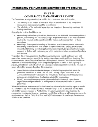 Interagency Fair Lending Examination Procedures

                             PART II

                 COMPLIANCE MANAGEMENT REVIEW

The Compliance Management Review enables the examination team to determine:
   •	 The intensity of the current examination based on an evaluation of the compliance

      management measures employed by an institution. 

   •	 The reliability of the institution’s practices and procedures for ensuring continued fair
      lending compliance.
Generally, the review should focus on:
    •	 Determining whether the policies and procedures of the institution enable management to
        prevent, or to identify and self-correct, illegal disparate treatment in the transactions that
        relate to the products and issues identified for further analysis under Part I of these
        procedures.
    •	 Obtaining a thorough understanding of the manner by which management addresses its
        fair lending responsibilities with respect to (a) the institution’s lending practices and
        standards, (b) training and other application-processing aids, (c) guidance to employees
        or agents in dealing with customers, and (d) its marketing or other promotion of products
        and services.
To conduct this review, examiners should consider institutional records and interviews with
appropriate management personnel in the lending, compliance, audit, and legal functions. The
examiner should also refer to the Compliance Management Analysis Checklist contained in the
Appendix to evaluate the strength of the compliance programs in terms of their capacity to
prevent, or to identify and self-correct, fair lending violations in connection with the products or
issues selected for analysis. Based on this evaluation:
    •	 Set the intensity of the transaction analysis by minimizing sample sizes within the
        guidelines established in Part III and the Fair Lending Sample Size Tables in the
        Appendix to the extent warranted by the strength and thoroughness of the compliance
        programs applicable to those focal points selected for examination.
    •	 Identify any compliance program or system deficiencies that merit correction or
        improvement and present these to management in accordance with Part IV of these
        procedures.
Where an institution performs a self-evaluation or has voluntarily disclosed the report or results
of a self-test of any product or issue that is within the scope of the examination and has been
selected for analysis pursuant to Part I of these procedures, examiners may streamline the
examination, consistent with agency guidance, provided the self-test or self-evaluation meets the
requirements set forth in Using Self-Tests and Self-Evaluations to Streamline the Examination
located in the Appendix.




CFPB	                                   Manual V.2 (October 2012)                         Procedures 21
 