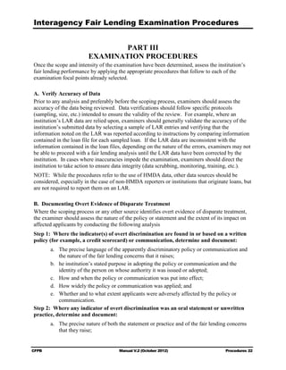Interagency Fair Lending Examination Procedures


                                 PART III

                         EXAMINATION PROCEDURES

Once the scope and intensity of the examination have been determined, assess the institution’s
fair lending performance by applying the appropriate procedures that follow to each of the
examination focal points already selected.

A.	 Verify Accuracy of Data
Prior to any analysis and preferably before the scoping process, examiners should assess the
accuracy of the data being reviewed. Data verifications should follow specific protocols
(sampling, size, etc.) intended to ensure the validity of the review. For example, where an
institution’s LAR data are relied upon, examiners should generally validate the accuracy of the
institution’s submitted data by selecting a sample of LAR entries and verifying that the
information noted on the LAR was reported according to instructions by comparing information
contained in the loan file for each sampled loan. If the LAR data are inconsistent with the
information contained in the loan files, depending on the nature of the errors, examiners may not
be able to proceed with a fair lending analysis until the LAR data have been corrected by the
institution. In cases where inaccuracies impede the examination, examiners should direct the
institution to take action to ensure data integrity (data scrubbing, monitoring, training, etc.).
NOTE: While the procedures refer to the use of HMDA data, other data sources should be
considered, especially in the case of non-HMDA reporters or institutions that originate loans, but
are not required to report them on an LAR.

B.	 Documenting Overt Evidence of Disparate Treatment
Where the scoping process or any other source identifies overt evidence of disparate treatment,
the examiner should assess the nature of the policy or statement and the extent of its impact on
affected applicants by conducting the following analysis
Step 1: Where the indicator(s) of overt discrimination are found in or based on a written
policy (for example, a credit scorecard) or communication, determine and document:
       a.	 The precise language of the apparently discriminatory policy or communication and
           the nature of the fair lending concerns that it raises;
       b.	 he institution’s stated purpose in adopting the policy or communication and the
           identity of the person on whose authority it was issued or adopted;
       c.	 How and when the policy or communication was put into effect;
       d.	 How widely the policy or communication was applied; and
       e.	 Whether and to what extent applicants were adversely affected by the policy or
           communication.
Step 2: Where any indicator of overt discrimination was an oral statement or unwritten
practice, determine and document:
        a.	 The precise nature of both the statement or practice and of the fair lending concerns
            that they raise;


CFPB	                                  Manual V.2 (October 2012)                       Procedures 22
 