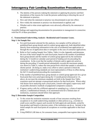 Interagency Fair Lending Examination Procedures
       b.	 The identity of the persons making the statement or applying the practice and their
           descriptions of the reasons for it and the persons authorizing or directing the use of
           the statement or practice;
       c.	 How and when the statement or practice was disseminated or put into effect;
       d.	 How widely the statement or practice was disseminated or applied; and
       e.	 Whether and to what extent applicants were adversely affected by the statement or
           practice.
Assemble findings and supporting documentation for presentation to management in connection
with Part IV of these procedures.

C. Transactional Underwriting Analysis - Residential and Consumer Loans.
Step 1: Set Sample Size
       a.	 For each focal point selected for this analysis, two samples will be utilized: (i)
           prohibited basis group denials and (ii) control group approvals, both identified either
           directly from monitoring information in the case of residential loan applications or
           through the use of application data or surrogates in the case of consumer applications.
       b.	 Refer to Fair Lending Sample Size Tables, Table A in the Appendix and determine
           the size of the initial sample for each focal point, based on the number of prohibited
           basis group denials and the number of control group approvals by the institution
           during the 12 month (or calendar year) period of lending activity preceding the
           examination. In the event that the number of denials and/or approvals acted on
           during the preceding 12 month period substantially exceeds the maximum sample
           size shown in Table A, reduce the time period from which that sample is selected to a
           shorter period. (In doing so, make every effort to select a period in which the
           institution’s underwriting standards are most representative of those in effect during
           the full 12-month period preceding the examination.)
       c.	 If the number of prohibited basis group denials or control group approvals for a given
           focal point that were acted upon during the 12-month period referenced in 1.b.,
           above, do not meet the minimum standards set forth in the Sample Size Table,
           examiners need not attempt a transactional analysis for that focal point. Where other
           risk factors favor analyzing such a focal point, consult with agency supervisory staff
           on possible alternative methods of judgmental comparative analysis.
       d.	 If agency policy calls for a different approach to sampling (e.g., a form of statistical
           analysis, a mathematical formula, or an automated tool) for a limited class of
           institutions, examiners should follow that approach.
Step 2: Determine Sample Composition.
        a.	 To the extent the institution maintains records of loan outcomes resulting from
            exceptions to its credit underwriting standards or other policies (e.g., overrides to
            credit score cutoffs), request such records for both approvals and denials, sorted by
            loan product and branch or decision center, if the institution can do so. Include in the
            initial sample for each focal point all exceptions or overrides applicable to that focal
            point.
        b.	 Using HMDA/LAR data or, for consumer loans, comparable loan register data to the


CFPB	                                  Manual V.2 (October 2012)                        Procedures 23
 