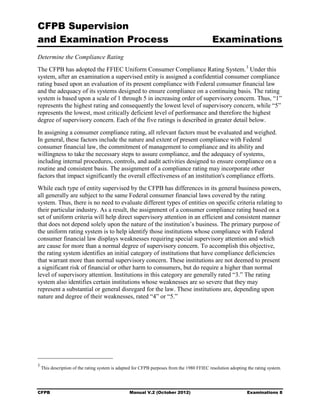 CFPB Supervision
and Examination Process                                                                      Examinations
Determine the Compliance Rating
The CFPB has adopted the FFIEC Uniform Consumer Compliance Rating System. 3 Under this
system, after an examination a supervised entity is assigned a confidential consumer compliance
rating based upon an evaluation of its present compliance with Federal consumer financial law
and the adequacy of its systems designed to ensure compliance on a continuing basis. The rating
system is based upon a scale of 1 through 5 in increasing order of supervisory concern. Thus, “1”
represents the highest rating and consequently the lowest level of supervisory concern, while “5”
represents the lowest, most critically deficient level of performance and therefore the highest
degree of supervisory concern. Each of the five ratings is described in greater detail below.
In assigning a consumer compliance rating, all relevant factors must be evaluated and weighed.
In general, these factors include the nature and extent of present compliance with Federal
consumer financial law, the commitment of management to compliance and its ability and
willingness to take the necessary steps to assure compliance, and the adequacy of systems,
including internal procedures, controls, and audit activities designed to ensure compliance on a
routine and consistent basis. The assignment of a compliance rating may incorporate other
factors that impact significantly the overall effectiveness of an institution's compliance efforts.
While each type of entity supervised by the CFPB has differences in its general business powers,
all generally are subject to the same Federal consumer financial laws covered by the rating
system. Thus, there is no need to evaluate different types of entities on specific criteria relating to
their particular industry. As a result, the assignment of a consumer compliance rating based on a
set of uniform criteria will help direct supervisory attention in an efficient and consistent manner
that does not depend solely upon the nature of the institution’s business. The primary purpose of
the uniform rating system is to help identify those institutions whose compliance with Federal
consumer financial law displays weaknesses requiring special supervisory attention and which
are cause for more than a normal degree of supervisory concern. To accomplish this objective,
the rating system identifies an initial category of institutions that have compliance deficiencies
that warrant more than normal supervisory concern. These institutions are not deemed to present
a significant risk of financial or other harm to consumers, but do require a higher than normal
level of supervisory attention. Institutions in this category are generally rated “3.” The rating
system also identifies certain institutions whose weaknesses are so severe that they may
represent a substantial or general disregard for the law. These institutions are, depending upon
nature and degree of their weaknesses, rated “4” or “5.”




3
    This description of the rating system is adapted for CFPB purposes from the 1980 FFIEC resolution adopting the rating system.




CFPB                                              Manual V.2 (October 2012)                                    Examinations 8
 