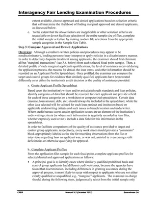 Interagency Fair Lending Examination Procedures
           extent available, choose approved and denied applications based on selection criteria
           that will maximize the likelihood of finding marginal approved and denied applicants,
           as discussed below.
       c.	 To the extent that the above factors are inapplicable or other selection criteria are
           unavailable or do not facilitate selection of the entire sample size of files, complete
           the initial sample selection by making random file selections from the appropriate
           sample categories in the Sample Size Table.
Step 3: Compare Approved and Denied Applications
Overview: Although a creditor's written policies and procedures may appear to be
nondiscriminatory, lending personnel may interpret or apply policies in a discriminatory manner.
In order to detect any disparate treatment among applicants, the examiner should first eliminate
all but "marginal transactions" (see 3.b. below) from each selected focal point sample. Then, a
detailed profile of each marginal applicant's qualifications, the level of assistance received during
the application process, the reasons for denial, the loan terms, and other information should be
recorded on an Applicant Profile Spreadsheet. Once profiled, the examiner can compare the
target and control groups for evidence that similarly qualified applicants have been treated
differently as to either the institution's credit decision or the quality of assistance provided.
        a. Create Applicant Profile Spreadsheet
        Based upon the institution's written and/or articulated credit standards and loan policies,
        identify categories of data that should be recorded for each applicant and provide a field
        for each of these categories on a worksheet or computerized spreadsheet. Certain data
        (income, loan amount, debt, etc.) should always be included in the spreadsheet, while the
        other data selected will be tailored for each loan product and institution based on
        applicable underwriting criteria and such issues as branch location and underwriter.
        Where credit bureau scores and/or application scores are an element of the institution’s
        underwriting criteria (or where such information is regularly recorded in loan files,
        whether expressly used or not), include a data field for this information in the
        spreadsheet.
        In order to facilitate comparisons of the quality of assistance provided to target and
        control group applicants, respectively, every work sheet should provide a "comments"
        block appropriately labeled as the site for recording observations from the file or
        interviews regarding how an applicant was, or was not, assisted in overcoming credit
        deficiencies or otherwise qualifying for approval.

        b. 	Complete Applicant Profiles
        From the application files sample for each focal point, complete applicant profiles for
        selected denied and approved applications as follows:
        •	 A principal goal is to identify cases where similarly qualified prohibited basis and
            control group applicants had different credit outcomes, because the agencies have
            found that discrimination, including differences in granting assistance during the
            approval process, is more likely to occur with respect to applicants who are not either
            clearly qualified or unqualified, e.g., “marginal” applicants. The examiner-in-charge
            should, during the following steps, judgmentally select from the initial sample only



CFPB	                                  Manual V.2 (October 2012)                        Procedures 24
 
