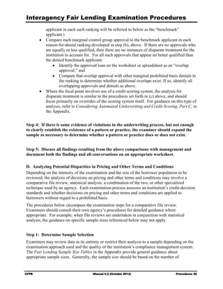 Interagency Fair Lending Examination Procedures
           applicant in each such ranking will be referred to below as the “benchmark”
           applicant.)
        •	 Compare each marginal control group approval to the benchmark applicant in each
           reason-for-denial ranking developed in step (b), above. If there are no approvals who
           are equally or less qualified, then there are no instances of disparate treatment for the
           institution to account for. For all such approvals that appear no better qualified than
           the denied benchmark applicant:
               •	 Identify the approved loan on the worksheet or spreadsheet as an “overlap
                    approval;” and
               •	 Compare that overlap approval with other marginal prohibited basis denials in
                    the ranking to determine whether additional overlaps exist. If so, identify all
                    overlapping approvals and denials as above.
        •	 Where the focal point involves use of a credit scoring system, the analysis for
           disparate treatment is similar to the procedures set forth in (c) above, and should
           focus primarily on overrides of the scoring system itself. For guidance on this type of
           analysis, refer to Considering Automated Underwriting and Credit Scoring, Part C, in
           the Appendix.


Step 4: If there is some evidence of violations in the underwriting process, but not enough
to clearly establish the existence of a pattern or practice, the examiner should expand the
sample as necessary to determine whether a pattern or practice does or does not exist.


Step 5: Discuss all findings resulting from the above comparisons with management and
document both the findings and all conversations on an appropriate worksheet.

D.	 Analyzing Potential Disparities in Pricing and Other Terms and Conditions
Depending on the intensity of the examination and the size of the borrower population to be
reviewed, the analysis of decisions on pricing and other terms and conditions may involve a
comparative file review, statistical analysis, a combination of the two, or other specialized
technique used by an agency. Each examination process assesses an institution’s credit-decision
standards and whether decisions on pricing and other terms and conditions are applied to
borrowers without regard to a prohibited basis.
The procedures below encompass the examination steps for a comparative file review.
Examiners should consult their own agency’s procedures for detailed guidance where
appropriate. For example, when file reviews are undertaken in conjunction with statistical
analysis, the guidance on specific sample sizes referenced below may not apply.


Step 1: Determine Sample Selection
Examiners may review data in its entirety or restrict their analysis to a sample depending on the
examination approach used and the quality of the institution’s compliance management system.
The Fair Lending Sample Size Tables in the Appendix provide general guidance about
appropriate sample sizes. Generally, the sample size should be based on the number of


CFPB	                                  Manual V.2 (October 2012)                       Procedures 26
 
