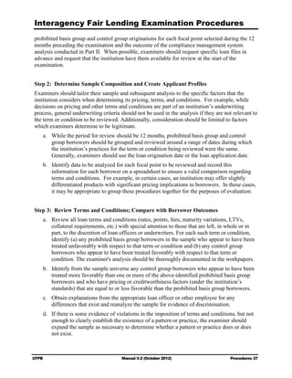 Interagency Fair Lending Examination Procedures
prohibited basis group and control group originations for each focal point selected during the 12
months preceding the examination and the outcome of the compliance management system
analysis conducted in Part II. When possible, examiners should request specific loan files in
advance and request that the institution have them available for review at the start of the
examination.


Step 2: Determine Sample Composition and Create Applicant Profiles
Examiners should tailor their sample and subsequent analysis to the specific factors that the
institution considers when determining its pricing, terms, and conditions. For example, while
decisions on pricing and other terms and conditions are part of an institution’s underwriting
process, general underwriting criteria should not be used in the analysis if they are not relevant to
the term or condition to be reviewed. Additionally, consideration should be limited to factors
which examiners determine to be legitimate.
    a.	 While the period for review should be 12 months, prohibited basis group and control
        group borrowers should be grouped and reviewed around a range of dates during which
        the institution’s practices for the term or condition being reviewed were the same.
        Generally, examiners should use the loan origination date or the loan application date.
    b.	 Identify data to be analyzed for each focal point to be reviewed and record this
        information for each borrower on a spreadsheet to ensure a valid comparison regarding
        terms and conditions. For example, in certain cases, an institution may offer slightly
        differentiated products with significant pricing implications to borrowers. In these cases,
        it may be appropriate to group these procedures together for the purposes of evaluation.


Step 3: Review Terms and Conditions; Compare with Borrower Outcomes
    a.	 Review all loan terms and conditions (rates, points, fees, maturity variations, LTVs,
        collateral requirements, etc.) with special attention to those that are left, in whole or in
        part, to the discretion of loan officers or underwriters. For each such term or condition,
        identify (a) any prohibited basis group borrowers in the sample who appear to have been
        treated unfavorably with respect to that term or condition and (b) any control group
        borrowers who appear to have been treated favorably with respect to that term or
        condition. The examiner's analysis should be thoroughly documented in the workpapers.
    b.	 Identify from the sample universe any control group borrowers who appear to have been
        treated more favorably than one or more of the above-identified prohibited basis group
        borrowers and who have pricing or creditworthiness factors (under the institution’s
        standards) that are equal to or less favorable than the prohibited basis group borrowers.
    c.	 Obtain explanations from the appropriate loan officer or other employee for any 

        differences that exist and reanalyze the sample for evidence of discrimination.

    d.	 If there is some evidence of violations in the imposition of terms and conditions, but not
        enough to clearly establish the existence of a pattern or practice, the examiner should
        expand the sample as necessary to determine whether a pattern or practice does or does
        not exist.



CFPB	                                  Manual V.2 (October 2012)                         Procedures 27
 