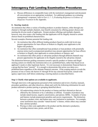 Interagency Fair Lending Examination Procedures
    e.	 Discuss differences in comparable loans with the institution's management and document
        all conversations on an appropriate worksheet. For additional guidance on evaluating
        management’s responses, refer to Part A, 1 - 5, Evaluating Responses to Evidence of
        Disparate Treatment in the Appendix.

E. Steering Analysis
    	
An institution that offers a variety of lending products or product features, either through one
channel or through multiple channels, may benefit consumers by offering greater choices and
meeting the diverse needs of applicants. Greater product offerings and multiple channels,
however, may also create a fair lending risk that applicants will be illegally steered to certain
choices based on prohibited characteristics.
Several examples illustrate potential fair lending risk:
    •	 An institution that offers different lending products based on credit risk levels may
        present opportunities for loan officers or brokers to illegally steer applicants to the
        higher-risk products;
    •	 An institution that offers nontraditional loan products or loan products with potentially
        onerous terms (such as prepayment penalties) may present opportunities for loan officers
        or brokers to illegally steer applicants to certain products or features; and
    •	 An institution that offers prime or sub-prime products through different channels may
        present opportunities for applicants to be illegally steered to the sub-prime channel.
The distinction between guiding consumers toward a specific product or feature and illegal
steering centers on whether the institution did so on a prohibited basis, rather than based on an
applicant’s needs or other legitimate factors. It is not necessary to demonstrate financial harm to
a group that has been “steered.” It is enough to demonstrate that action was taken on a
prohibited basis regardless of the ultimate financial outcome. If the scoping analysis reveals the
presence of one or more risk factors S1 through S8 for any selected focal point, consult with
agency supervisory staff about conducting a steering analysis as described below.


Step 1: Clarify what options are available to applicants.
Through interviews with appropriate personnel of the institution and review of policy manuals,
procedure guidelines, and other directives, obtain and verify the following information for each
product-alternative product pairing or grouping identified above:
        a.	 All underwriting criteria for the product or feature and their alternatives that are
            offered by the institution or by a subsidiary or affiliate. Examples of products may
            include stated income, negative amortization, and options ARMs. Examples of terms
            and features include prepayment penalties and escrow requirements. The distinction
            between a product, term, and feature may vary institution to institution. For example,
            some institutions may consider “stated income” a feature, whiles others may consider
            that a distinct product.
        b.	 Pricing or other costs applicable to the product and the alternative product(s),
            including interest rates, points, and all fees.




CFPB	                                  Manual V.2 (October 2012)                       Procedures 28
 