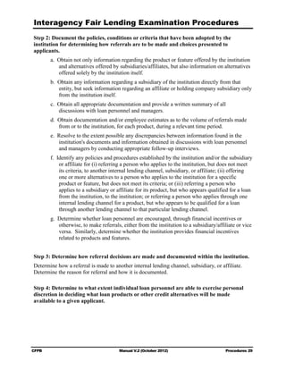 Interagency Fair Lending Examination Procedures
Step 2: Document the policies, conditions or criteria that have been adopted by the
institution for determining how referrals are to be made and choices presented to
applicants.
        a. 	 btain not only information regarding the product or feature offered by the institution
           O
            and alternatives offered by subsidiaries/affiliates, but also information on alternatives
            offered solely by the institution itself.
        b.	 Obtain any information regarding a subsidiary of the institution directly from that
            entity, but seek information regarding an affiliate or holding company subsidiary only
            from the institution itself.
        c. 	 btain all appropriate documentation and provide a written summary of all
           O
            discussions with loan personnel and managers.
        d. 	Obtain documentation and/or employee estimates as to the volume of referrals made
            from or to the institution, for each product, during a relevant time period.
        e. 	 esolve to the extent possible any discrepancies between information found in the
           R
            institution's documents and information obtained in discussions with loan personnel
            and managers by conducting appropriate follow-up interviews.
        f. 	 dentify any policies and procedures established by the institution and/or the subsidiary
           I
             or affiliate for (i) referring a person who applies to the institution, but does not meet
             its criteria, to another internal lending channel, subsidiary, or affiliate; (ii) offering
             one or more alternatives to a person who applies to the institution for a specific
             product or feature, but does not meet its criteria; or (iii) referring a person who
             applies to a subsidiary or affiliate for its product, but who appears qualified for a loan
             from the institution, to the institution; or referring a person who applies through one
             internal lending channel for a product, but who appears to be qualified for a loan
             through another lending channel to that particular lending channel.
        g.	 Determine whether loan personnel are encouraged, through financial incentives or
            otherwise, to make referrals, either from the institution to a subsidiary/affiliate or vice
            versa. Similarly, determine whether the institution provides financial incentives
            related to products and features.


Step 3: Determine how referral decisions are made and documented within the institution.
Determine how a referral is made to another internal lending channel, subsidiary, or affiliate.
Determine the reason for referral and how it is documented.

Step 4: Determine to what extent individual loan personnel are able to exercise personal
discretion in deciding what loan products or other credit alternatives will be made
available to a given applicant.




CFPB	                                   Manual V.2 (October 2012)                         Procedures 29
 