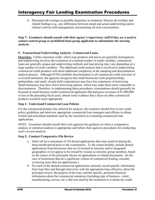 Interagency Fair Lending Examination Procedures
        h.	 Document all overlaps as possible disparities in treatment. Discuss all overlaps and
            related findings (e.g., any differences between stated and actual underwriting and/or
            referral criteria) with management, documenting all such conversations.


Step 7: Examiners should consult with their agency’s supervisory staff if they see a need to
contact control group or prohibited basis group applicants to substantiate the steering
analysis.

F. Transactional Underwriting Analysis - Commercial Loans.
Overview: Unlike consumer credit, where loan products and prices are generally homogenous
and underwriting involves the evaluation of a limited number of credit variables, commercial
loans are generally unique and underwriting methods and loan pricing may vary depending on a
large number of credit variables. The additional credit analysis that is involved in underwriting
commercial credit products will entail additional complexity in the sampling and discrimination
analysis process. Although ECOA prohibits discrimination in all commercial credit activities of
a covered institution, the agencies recognize that small businesses (sole proprietorships,
partnerships, and small, closely-held corporations) may have less experience in borrowing.
Small businesses may have fewer borrowing options, which may make them more vulnerable to
discrimination. Therefore, in implementing these procedures, examinations should generally be
focused on small business credit (commercial applicants that had gross revenues of $1,000,000
or less in the preceding fiscal year), absent some evidence that a focus on other commercial
products would be more appropriate.
Step 1: Understand Commercial Loan Policies
For the commercial product line selected for analysis, the examiner should first review credit
policy guidelines and interview appropriate commercial loan managers and officers to obtain
written and articulated standards used by the institution in evaluating commercial loan
applications.
NOTE: Examiners should consult their own agencies for guidance on when a comparative
analysis or statistical analysis is appropriate and follow their agencies procedures for conducting
such a review/analysis.
Step 2: Conduct Comparative File Review
        a.	 Select all (or a maximum of 10) denied applications that were acted on during the
            three-month period prior to the examination. To the extent feasible, include denied
            applications from businesses that are (i) located in minority and/or integrated
            geographies or (ii) appear to be owned by women or minority group members, based
            on the names of the principals shown on applications or related documents. (In the
            case of institutions that do a significant volume of commercial lending, consider
            reviewing more than ten applications.)
        b.	 For each of the denied commercial applications selected, record specific information
            from loan files and through interviews with the appropriate loan officer(s), about the
            principal owners, the purpose of the loan, and the specific, pertinent financial
            information about the commercial enterprise (including type of business - retail,
            manufacturing, service, etc.), that was used by the institution to evaluate the credit


CFPB	                                  Manual V.2 (October 2012)                       Procedures 31
 