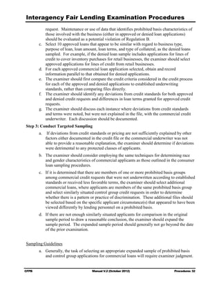 Interagency Fair Lending Examination Procedures
              request. Maintenance or use of data that identifies prohibited basis characteristics of
              those involved with the business (either in approved or denied loan applications)
              should be evaluated as a potential violation of Regulation B.
        c.	   Select 10 approved loans that appear to be similar with regard to business type,
              purpose of loan, loan amount, loan terms, and type of collateral, as the denied loans
              sampled. For example, if the denied loan sample includes applications for lines of
              credit to cover inventory purchases for retail businesses, the examiner should select
              approved applications for lines of credit from retail businesses.
        d.	   For each approved commercial loan application selected, obtain and record
              information parallel to that obtained for denied applications.
        e.	   The examiner should first compare the credit criteria considered in the credit process
              for each of the approved and denied applications to established underwriting
              standards, rather than comparing files directly.
        f.	   The examiner should identify any deviations from credit standards for both approved
              and denied credit requests and differences in loan terms granted for approved credit
              requests.
        g.	   The examiner should discuss each instance where deviations from credit standards
              and terms were noted, but were not explained in the file, with the commercial credit
              underwriter. Each discussion should be documented.
Step 3: Conduct Targeted Sampling
        a.	 If deviations from credit standards or pricing are not sufficiently explained by other
            factors either documented in the credit file or the commercial underwriter was not
            able to provide a reasonable explanation, the examiner should determine if deviations
            were detrimental to any protected classes of applicants.
        b. 	 The examiner should consider employing the same techniques for determining race
             and gender characteristics of commercial applicants as those outlined in the consumer
             loan sampling procedures.
        c.	 If it is determined that there are members of one or more prohibited basis groups
            among commercial credit requests that were not underwritten according to established
            standards or received less favorable terms, the examiner should select additional
            commercial loans, where applicants are members of the same prohibited basis group
            and select similarly situated control group credit requests in order to determine
            whether there is a pattern or practice of discrimination. These additional files should
            be selected based on the specific applicant circumstance(s) that appeared to have been
            viewed differently by lending personnel on a prohibited basis.
        d. 	 If there are not enough similarly situated applicants for comparison in the original
             sample period to draw a reasonable conclusion, the examiner should expand the
             sample period. The expanded sample period should generally not go beyond the date
             of the prior examination.


Sampling Guidelines
        a.	 Generally, the task of selecting an appropriate expanded sample of prohibited basis
            and control group applications for commercial loans will require examiner judgment.


CFPB	                                    Manual V.2 (October 2012)                        Procedures 32
 