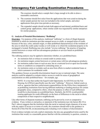 Interagency Fair Lending Examination Procedures
           The examiner should select a sample that is large enough to be able to draw a
           reasonable conclusion.
        b. 	 The examiner should first select from the applications that were acted on during the
             initial sample period, but were not included in the initial sample, and select
             applications from prior time periods as necessary.
        c.	 The expanded sample should include both approved and denied, prohibited basis and
            control group applications, where similar credit was requested by similar enterprises
            for similar purposes.

G. Analysis of Potential Discriminatory “Redlining”
Overview: For purposes of this analysis, traditional “redlining” is a form of illegal disparate
treatment in which an institution provides unequal access to credit, or unequal terms of credit,
because of the race, color, national origin, or other prohibited characteristic(s) of the residents of
the area in which the credit seeker resides or will reside or in which the residential property to be
mortgaged is located. Redlining may also include “reverse redlining,” the practice of targeting
certain borrowers or areas with less advantageous products or services based on prohibited
characteristics.
The redlining analysis may be applied to determine whether, on a prohibited basis:
   •	 An institution fails or refuses to extend credit in certain areas;
   •	 An institution targets certain borrowers or certain areas with less advantageous products;
   •	 An institution makes loans in such an area, but at a restricted level or upon less-favorable
       terms or conditions as compared to contrasting areas; or
   •	 An institution omits or excludes such an area from efforts to market residential loans or
       solicit customers for residential credit.
This guidance focuses on possible discrimination based on race or national origin. The same
analysis could be adapted to evaluate relative access to credit for areas of geographical
concentration on other prohibited bases – for example, age.
        NOTE: It is true that neither the Equal Credit Opportunity Act (ECOA) nor the Fair
        Housing Act (FHAct) specifically uses the term “redlining.” However, federal courts as
        well as agencies that have enforcement responsibilities for the FHAct have interpreted it
        as prohibiting institutions from having different marketing or lending practices for certain
        geographic areas, compared to others, where the purpose or effect of such differences
        would be to discriminate on a prohibited basis. Similarly, the ECOA would prohibit
        treating applicants for credit differently on the basis of differences in the racial or ethnic
        composition of their respective neighborhoods.
Like other forms of disparate treatment, redlining can be proven by overt or comparative
evidence. If any written or oral policy or statement of the institution (see risk factors R6-10 in
Part I, above) suggests that the institution links the racial or national origin character of an area
with any aspect of access to or terms of credit, the examiners should refer to the guidance in
Section B of this Part III, on documenting and evaluating overt evidence of discrimination.
Overt evidence includes not only explicit statements, but also any geographical terms used by the
institution that would, to a reasonable person familiar with the community in question, connote a



CFPB	                                   Manual V.2 (October 2012)                         Procedures 33
 