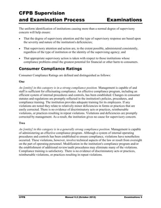 CFPB Supervision
and Examination Process                                                 Examinations
The uniform identification of institutions causing more than a normal degree of supervisory
concern will help ensure:
•	   That the degree of supervisory attention and the type of supervisory response are based upon
     the severity and nature of the institution's deficiencies;
•	   That supervisory attention and action are, to the extent possible, administered consistently,
     regardless of the type of institution or the identity of the supervising agency; and
•	   That appropriate supervisory action is taken with respect to those institutions whose
     compliance problems entail the greatest potential for financial or other harm to consumers.

Consumer Compliance Ratings
Consumer Compliance Ratings are defined and distinguished as follows:

One
An [entity] in this category is in a strong compliance position. Management is capable of and
staff is sufficient for effectuating compliance. An effective compliance program, including an
efficient system of internal procedures and controls, has been established. Changes in consumer
statutes and regulations are promptly reflected in the institution's policies, procedures, and
compliance training. The institution provides adequate training for its employees. If any
violations are noted they relate to relatively minor deficiencies in forms or practices that are
easily corrected. There is no evidence of discriminatory acts or practices, reimbursable
violations, or practices resulting in repeat violations. Violations and deficiencies are promptly
corrected by management. As a result, the institution gives no cause for supervisory concern.

Two
An [entity] in this category is in a generally strong compliance position. Management is capable
of administering an effective compliance program. Although a system of internal operating
procedures and controls has been established to ensure compliance, violations have nonetheless
occurred. These violations, however, involve technical aspects of the law or result from oversight
on the part of operating personnel. Modification in the institution's compliance program and/or
the establishment of additional review/audit procedures may eliminate many of the violations.
Compliance training is satisfactory. There is no evidence of discriminatory acts or practices,
reimbursable violations, or practices resulting in repeat violations.




CFPB	                                 Manual V.2 (October 2012)                       Examinations 9
 