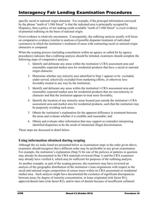 Interagency Fair Lending Examination Procedures
specific racial or national origin character. For example, if the principal information conveyed
by the phrase “north of 110th Street” is that the indicated area is principally occupied by
Hispanics, then a policy of not making credit available “north of 110th Street” is overt evidence
of potential redlining on the basis of national origin.
Overt evidence is relatively uncommon. Consequently, the redlining analysis usually will focus
on comparative evidence (similar to analyses of possible disparate treatment of individual
customers) in which the institution’s treatment of areas with contrasting racial or national origin
characters is compared.
When the scoping process (including consultation within an agency as called for by agency
procedures) indicates that a redlining analysis should be initiated, examiners should complete the
following steps of comparative analysis:
       1.	 Identify and delineate any areas within the institution’s CRA assessment area and
           reasonably expected market area for residential products that have a racial or national
           origin character;
        2.	 Determine whether any minority area identified in Step 1 appears to be excluded,
            under-served, selectively excluded from marketing efforts, or otherwise less-
            favorably treated in any way by the institution;
        3.	 Identify and delineate any areas within the institution’s CRA assessment area and
            reasonably expected market area for residential products that are non-minority in
            character and that the institution appears to treat more favorably;
        4.	 Identify the location of any minority areas located just outside the institution’s CRA
            assessment area and market area for residential products, such that the institution may
            be purposely avoiding such areas;
        5.	 Obtain the institution’s explanation for the apparent difference in treatment between
            the areas and evaluate whether it is credible and reasonable; and
        6.	 Obtain and evaluate other information that may support or contradict interpreting
            identified disparities to be the result of intentional illegal discrimination.
These steps are discussed in detail below.


Using information obtained during scoping
Although the six tasks listed are presented below as examination steps in the order given above,
examiners should recognize that a different order may be preferable in any given examination.
For example, the institution’s explanation (Step 5) for one of the policies or patterns in question
may already be documented in the CRA materials reviewed (Step 1) and the CRA examiners
may already have verified it, which may be sufficient for purposes of the redlining analysis.
As another example, as part of the scoping process, the examiners may have reviewed an
analysis of the geographic distribution of the institution’s loan originations with respect to the
racial and national origin composition of census tracts within its CRA assessment or residential
market area. Such analysis might have documented the existence of significant discrepancies
between areas, by degree of minority concentration, in loans originated (risk factor R1),
approval/denial rates (risk factor R2), and/or rates of denials because of insufficient collateral


CFPB	                                  Manual V.2 (October 2012)                        Procedures 34
 
