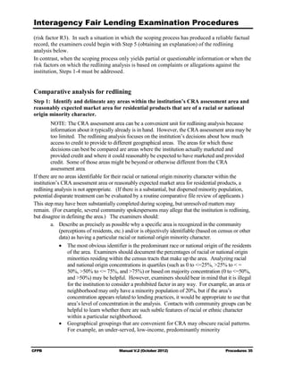 Interagency Fair Lending Examination Procedures
(risk factor R3). In such a situation in which the scoping process has produced a reliable factual
record, the examiners could begin with Step 5 (obtaining an explanation) of the redlining
analysis below.
In contrast, when the scoping process only yields partial or questionable information or when the
risk factors on which the redlining analysis is based on complaints or allegations against the
institution, Steps 1-4 must be addressed.


Comparative analysis for redlining
Step 1: Identify and delineate any areas within the institution’s CRA assessment area and
reasonably expected market area for residential products that are of a racial or national
origin minority character.
         NOTE: The CRA assessment area can be a convenient unit for redlining analysis because
         information about it typically already is in hand. However, the CRA assessment area may be
         too limited. The redlining analysis focuses on the institution’s decisions about how much
         access to credit to provide to different geographical areas. The areas for which those
         decisions can best be compared are areas where the institution actually marketed and
         provided credit and where it could reasonably be expected to have marketed and provided
         credit. Some of those areas might be beyond or otherwise different from the CRA
         assessment area.
If there are no areas identifiable for their racial or national origin minority character within the
institution’s CRA assessment area or reasonably expected market area for residential products, a
redlining analysis is not appropriate. (If there is a substantial, but dispersed minority population,
potential disparate treatment can be evaluated by a routine comparative file review of applicants.)
This step may have been substantially completed during scoping, but unresolved matters may
remain. (For example, several community spokespersons may allege that the institution is redlining,
but disagree in defining the area.) The examiners should:
         a.	 Describe as precisely as possible why a specific area is recognized in the community
             (perceptions of residents, etc.) and/or is objectively identifiable (based on census or other
             data) as having a particular racial or national origin minority character.
             •	 The most obvious identifier is the predominant race or national origin of the residents
                 of the area. Examiners should document the percentages of racial or national origin
                 minorities residing within the census tracts that make up the area. Analyzing racial
                 and national origin concentrations in quartiles (such as 0 to <=25%, >25% to < =
                 50%, >50% to <= 75%, and >75%) or based on majority concentration (0 to <=50%,
                 and >50%) may be helpful. However, examiners should bear in mind that it is illegal
                 for the institution to consider a prohibited factor in any way. For example, an area or
                 neighborhood may only have a minority population of 20%, but if the area’s
                 concentration appears related to lending practices, it would be appropriate to use that
                 area’s level of concentration in the analysis. Contacts with community groups can be
                 helpful to learn whether there are such subtle features of racial or ethnic character
                 within a particular neighborhood.
             •	 Geographical groupings that are convenient for CRA may obscure racial patterns.
                 For example, an under-served, low-income, predominantly minority


CFPB	                                    Manual V.2 (October 2012)                           Procedures 35
 