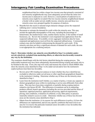 Interagency Fair Lending Examination Procedures
                 neighborhood that lies within a larger low-income area that primarily consisted of
                 non-minority neighborhoods may seem adequately served when the entire low-
                 income area is analyzed as a unit. However, a racial pattern of underservice to
                 minority areas might be revealed if the low-income minority neighborhood shared
                 a border with an under-served, middle-income, minority area and those two
                 minority areas were grouped together for purposes of analysis.
        b. 	 Describe how the racial or national origin character changes across the suspected
             redlining area’s various boundaries.
        c.	 Document or estimate the demand for credit within the minority area. This may
             include the applicable demographics of the area, including the percentage of
             homeowners, the median house value, median family income, or the number of small
             businesses, etc. Review the institution’s non-originated loan applications from the
             suspected redlined areas. If available, review aggregate institution data for loans
             originated and applications received from the suspected redlined areas. Community
             contacts may also be helpful in determining the demand for such credit. If the
             minority area does not have a significant amount of demand for such credit, the area
             is not appropriate for a redlining analysis.


Step 2: Determine whether any minority area identified in Step 1 is excluded, under-
served, selectively excluded from marketing efforts, or otherwise less-favorably treated in
any way by the institution.
The examiners should begin with the risk factors identified during the scoping process. The
unfavorable treatment may have been substantially documented during scoping and needs only to
be finished in this step. If not, this step will verify and measure the extent to which HMDA data
show the minority areas identified in Step 1 to be under-served and/or how the institution's
explicit policies treat them less favorably.
        a.	 Review prior CRA lending test analyses to learn whether they have identified any
             excluded or otherwise under-served areas or other significant geographical disparities
             in the institution’s lending. Determine whether any of those are the minority areas
             identified in Step 1.
        b. 	 Learn from the institution itself whether, as a matter of policy, it treats any separate or
             distinct geographical areas within its marketing or service area differently from other
             areas. This may have been done completely or partially during scoping analysis
             related to risk factors R5-R9. The differences in treatment can be in marketing,
             products offered, branch operations (including the services provided and the hours of
             operation), appraisal practices, application processing, approval requirements,
             pricing, loan conditions, evaluation of collateral, or any other policy or practice
             materially related to access to credit. Determine whether any of those less-favored
             areas are the minority areas identified in Step 1.
        c.	 Obtain from the institution: (i) its reasons for such differences in policy, (ii) how the
             differences are implemented, and (iii) any specific conditions that must exist in an
             area for it to receive the particular treatment (more favorable or less favorable) that
             the institution has indicated.



CFPB	                                   Manual V.2 (October 2012)                          Procedures 36
 